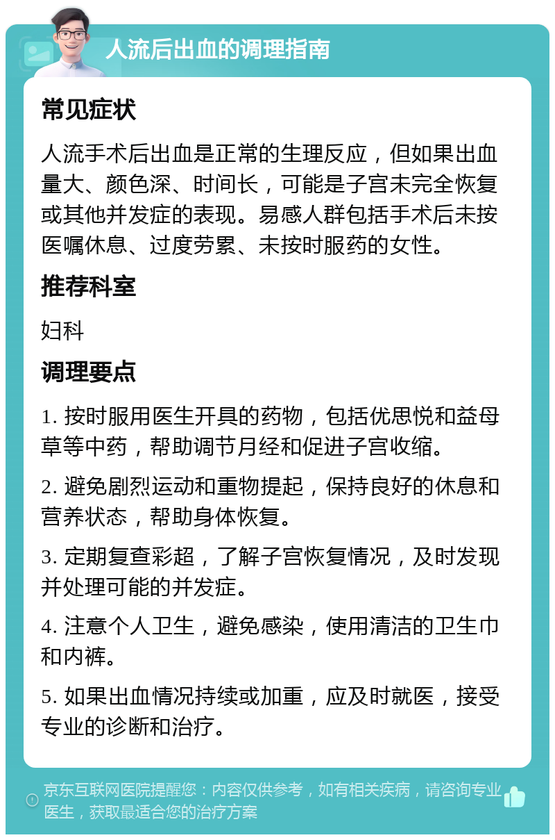 人流后出血的调理指南 常见症状 人流手术后出血是正常的生理反应，但如果出血量大、颜色深、时间长，可能是子宫未完全恢复或其他并发症的表现。易感人群包括手术后未按医嘱休息、过度劳累、未按时服药的女性。 推荐科室 妇科 调理要点 1. 按时服用医生开具的药物，包括优思悦和益母草等中药，帮助调节月经和促进子宫收缩。 2. 避免剧烈运动和重物提起，保持良好的休息和营养状态，帮助身体恢复。 3. 定期复查彩超，了解子宫恢复情况，及时发现并处理可能的并发症。 4. 注意个人卫生，避免感染，使用清洁的卫生巾和内裤。 5. 如果出血情况持续或加重，应及时就医，接受专业的诊断和治疗。