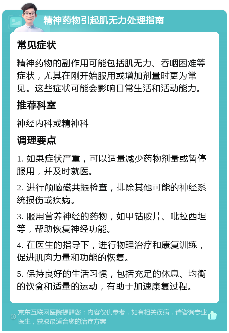 精神药物引起肌无力处理指南 常见症状 精神药物的副作用可能包括肌无力、吞咽困难等症状，尤其在刚开始服用或增加剂量时更为常见。这些症状可能会影响日常生活和活动能力。 推荐科室 神经内科或精神科 调理要点 1. 如果症状严重，可以适量减少药物剂量或暂停服用，并及时就医。 2. 进行颅脑磁共振检查，排除其他可能的神经系统损伤或疾病。 3. 服用营养神经的药物，如甲钴胺片、吡拉西坦等，帮助恢复神经功能。 4. 在医生的指导下，进行物理治疗和康复训练，促进肌肉力量和功能的恢复。 5. 保持良好的生活习惯，包括充足的休息、均衡的饮食和适量的运动，有助于加速康复过程。