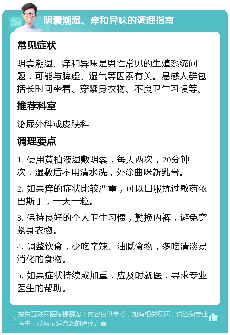 阴囊潮湿、痒和异味的调理指南 常见症状 阴囊潮湿、痒和异味是男性常见的生殖系统问题，可能与脾虚、湿气等因素有关。易感人群包括长时间坐着、穿紧身衣物、不良卫生习惯等。 推荐科室 泌尿外科或皮肤科 调理要点 1. 使用黄柏液湿敷阴囊，每天两次，20分钟一次，湿敷后不用清水洗，外涂曲咪新乳膏。 2. 如果痒的症状比较严重，可以口服抗过敏药依巴斯丁，一天一粒。 3. 保持良好的个人卫生习惯，勤换内裤，避免穿紧身衣物。 4. 调整饮食，少吃辛辣、油腻食物，多吃清淡易消化的食物。 5. 如果症状持续或加重，应及时就医，寻求专业医生的帮助。