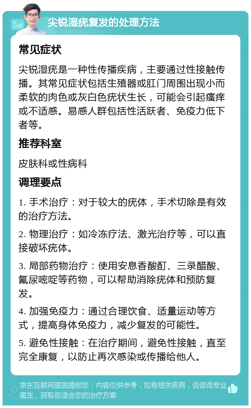 尖锐湿疣复发的处理方法 常见症状 尖锐湿疣是一种性传播疾病，主要通过性接触传播。其常见症状包括生殖器或肛门周围出现小而柔软的肉色或灰白色疣状生长，可能会引起瘙痒或不适感。易感人群包括性活跃者、免疫力低下者等。 推荐科室 皮肤科或性病科 调理要点 1. 手术治疗：对于较大的疣体，手术切除是有效的治疗方法。 2. 物理治疗：如冷冻疗法、激光治疗等，可以直接破坏疣体。 3. 局部药物治疗：使用安息香酸酊、三录醋酸、氟尿嘧啶等药物，可以帮助消除疣体和预防复发。 4. 加强免疫力：通过合理饮食、适量运动等方式，提高身体免疫力，减少复发的可能性。 5. 避免性接触：在治疗期间，避免性接触，直至完全康复，以防止再次感染或传播给他人。