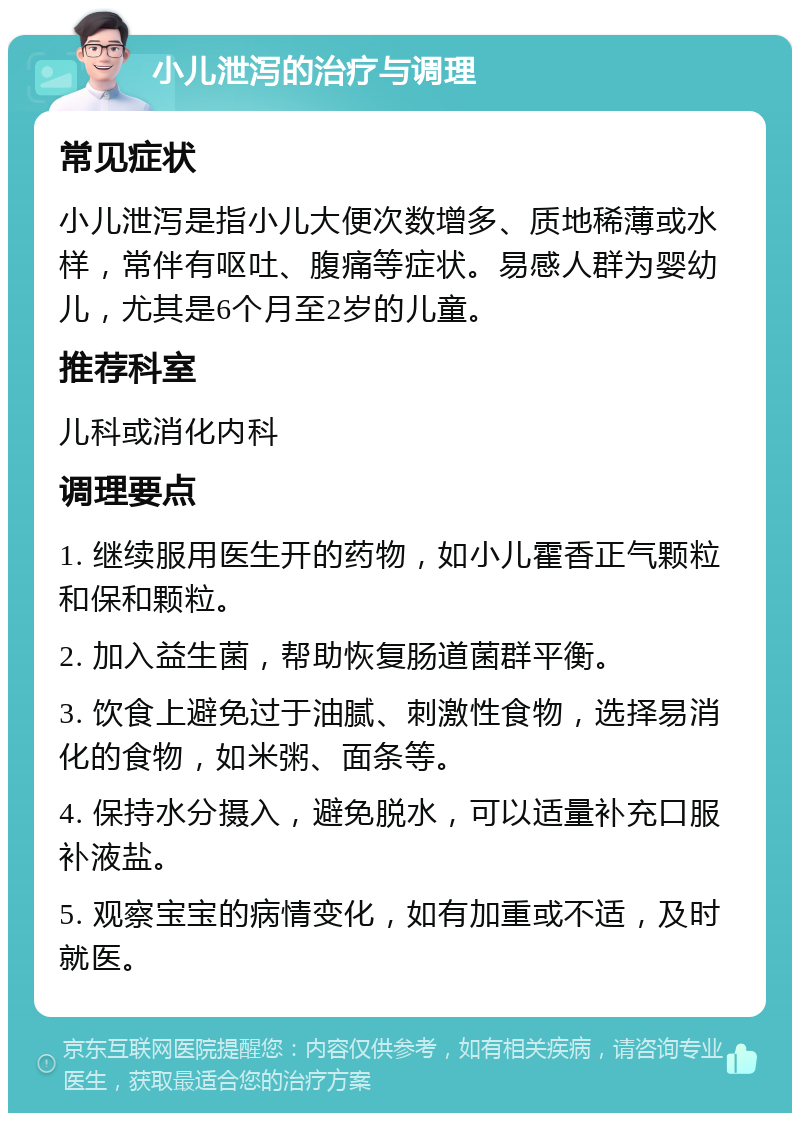 小儿泄泻的治疗与调理 常见症状 小儿泄泻是指小儿大便次数增多、质地稀薄或水样，常伴有呕吐、腹痛等症状。易感人群为婴幼儿，尤其是6个月至2岁的儿童。 推荐科室 儿科或消化内科 调理要点 1. 继续服用医生开的药物，如小儿霍香正气颗粒和保和颗粒。 2. 加入益生菌，帮助恢复肠道菌群平衡。 3. 饮食上避免过于油腻、刺激性食物，选择易消化的食物，如米粥、面条等。 4. 保持水分摄入，避免脱水，可以适量补充口服补液盐。 5. 观察宝宝的病情变化，如有加重或不适，及时就医。