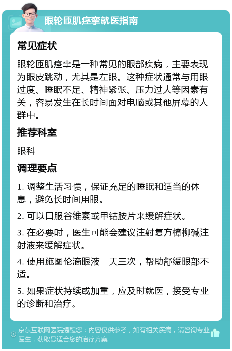 眼轮匝肌痉挛就医指南 常见症状 眼轮匝肌痉挛是一种常见的眼部疾病，主要表现为眼皮跳动，尤其是左眼。这种症状通常与用眼过度、睡眠不足、精神紧张、压力过大等因素有关，容易发生在长时间面对电脑或其他屏幕的人群中。 推荐科室 眼科 调理要点 1. 调整生活习惯，保证充足的睡眠和适当的休息，避免长时间用眼。 2. 可以口服谷维素或甲钴胺片来缓解症状。 3. 在必要时，医生可能会建议注射复方樟柳碱注射液来缓解症状。 4. 使用施图伦滴眼液一天三次，帮助舒缓眼部不适。 5. 如果症状持续或加重，应及时就医，接受专业的诊断和治疗。