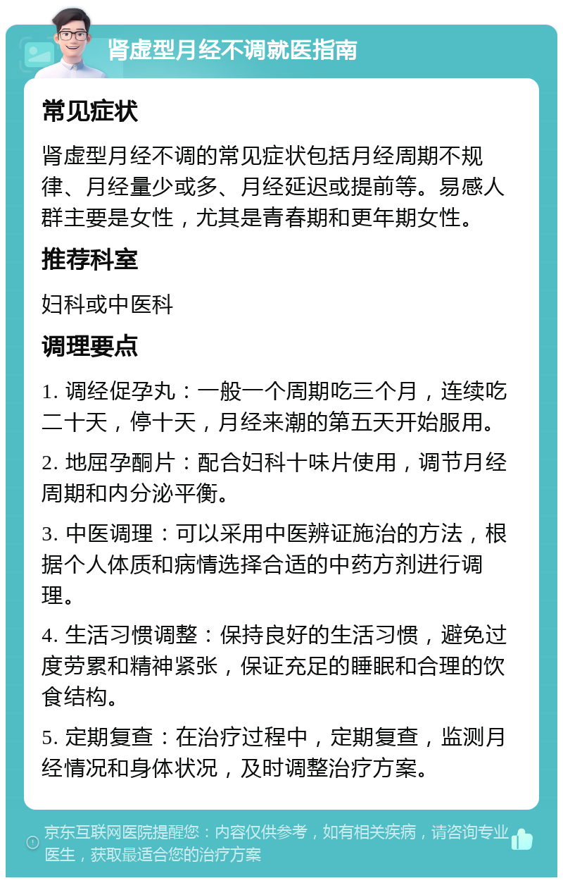 肾虚型月经不调就医指南 常见症状 肾虚型月经不调的常见症状包括月经周期不规律、月经量少或多、月经延迟或提前等。易感人群主要是女性，尤其是青春期和更年期女性。 推荐科室 妇科或中医科 调理要点 1. 调经促孕丸：一般一个周期吃三个月，连续吃二十天，停十天，月经来潮的第五天开始服用。 2. 地屈孕酮片：配合妇科十味片使用，调节月经周期和内分泌平衡。 3. 中医调理：可以采用中医辨证施治的方法，根据个人体质和病情选择合适的中药方剂进行调理。 4. 生活习惯调整：保持良好的生活习惯，避免过度劳累和精神紧张，保证充足的睡眠和合理的饮食结构。 5. 定期复查：在治疗过程中，定期复查，监测月经情况和身体状况，及时调整治疗方案。