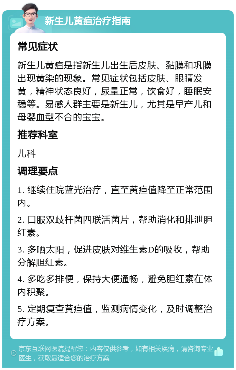 新生儿黄疸治疗指南 常见症状 新生儿黄疸是指新生儿出生后皮肤、黏膜和巩膜出现黄染的现象。常见症状包括皮肤、眼睛发黄，精神状态良好，尿量正常，饮食好，睡眠安稳等。易感人群主要是新生儿，尤其是早产儿和母婴血型不合的宝宝。 推荐科室 儿科 调理要点 1. 继续住院蓝光治疗，直至黄疸值降至正常范围内。 2. 口服双歧杆菌四联活菌片，帮助消化和排泄胆红素。 3. 多晒太阳，促进皮肤对维生素D的吸收，帮助分解胆红素。 4. 多吃多排便，保持大便通畅，避免胆红素在体内积聚。 5. 定期复查黄疸值，监测病情变化，及时调整治疗方案。