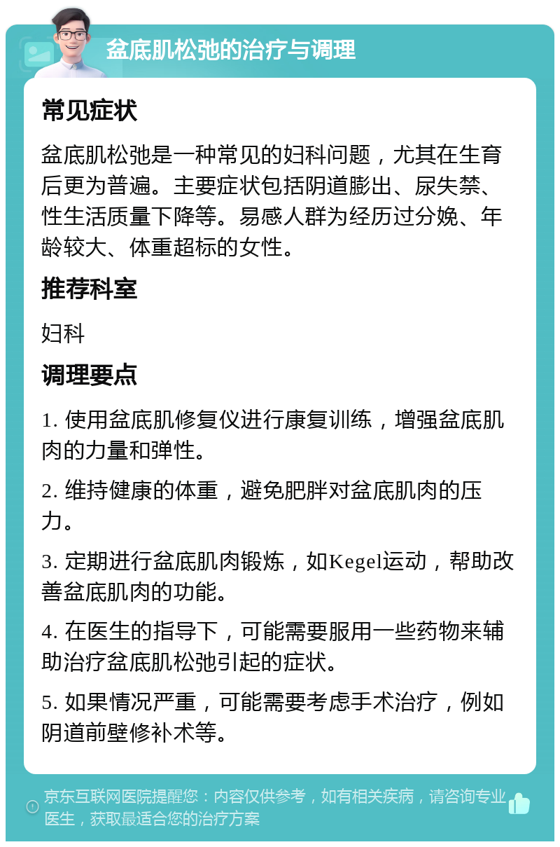 盆底肌松弛的治疗与调理 常见症状 盆底肌松弛是一种常见的妇科问题，尤其在生育后更为普遍。主要症状包括阴道膨出、尿失禁、性生活质量下降等。易感人群为经历过分娩、年龄较大、体重超标的女性。 推荐科室 妇科 调理要点 1. 使用盆底肌修复仪进行康复训练，增强盆底肌肉的力量和弹性。 2. 维持健康的体重，避免肥胖对盆底肌肉的压力。 3. 定期进行盆底肌肉锻炼，如Kegel运动，帮助改善盆底肌肉的功能。 4. 在医生的指导下，可能需要服用一些药物来辅助治疗盆底肌松弛引起的症状。 5. 如果情况严重，可能需要考虑手术治疗，例如阴道前壁修补术等。