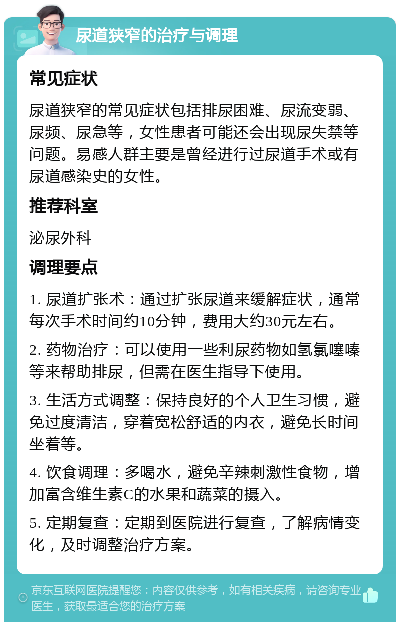 尿道狭窄的治疗与调理 常见症状 尿道狭窄的常见症状包括排尿困难、尿流变弱、尿频、尿急等，女性患者可能还会出现尿失禁等问题。易感人群主要是曾经进行过尿道手术或有尿道感染史的女性。 推荐科室 泌尿外科 调理要点 1. 尿道扩张术：通过扩张尿道来缓解症状，通常每次手术时间约10分钟，费用大约30元左右。 2. 药物治疗：可以使用一些利尿药物如氢氯噻嗪等来帮助排尿，但需在医生指导下使用。 3. 生活方式调整：保持良好的个人卫生习惯，避免过度清洁，穿着宽松舒适的内衣，避免长时间坐着等。 4. 饮食调理：多喝水，避免辛辣刺激性食物，增加富含维生素C的水果和蔬菜的摄入。 5. 定期复查：定期到医院进行复查，了解病情变化，及时调整治疗方案。