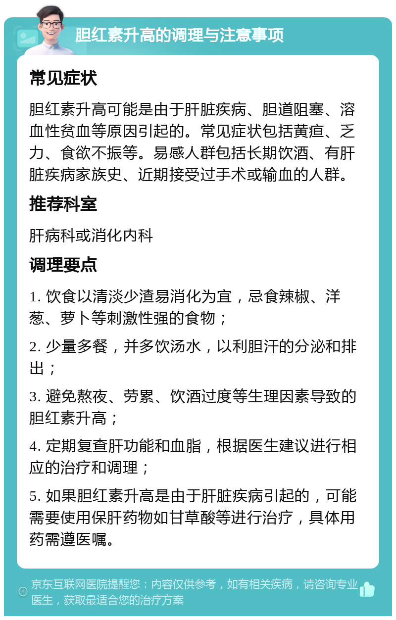 胆红素升高的调理与注意事项 常见症状 胆红素升高可能是由于肝脏疾病、胆道阻塞、溶血性贫血等原因引起的。常见症状包括黄疸、乏力、食欲不振等。易感人群包括长期饮酒、有肝脏疾病家族史、近期接受过手术或输血的人群。 推荐科室 肝病科或消化内科 调理要点 1. 饮食以清淡少渣易消化为宜，忌食辣椒、洋葱、萝卜等刺激性强的食物； 2. 少量多餐，并多饮汤水，以利胆汗的分泌和排出； 3. 避免熬夜、劳累、饮酒过度等生理因素导致的胆红素升高； 4. 定期复查肝功能和血脂，根据医生建议进行相应的治疗和调理； 5. 如果胆红素升高是由于肝脏疾病引起的，可能需要使用保肝药物如甘草酸等进行治疗，具体用药需遵医嘱。