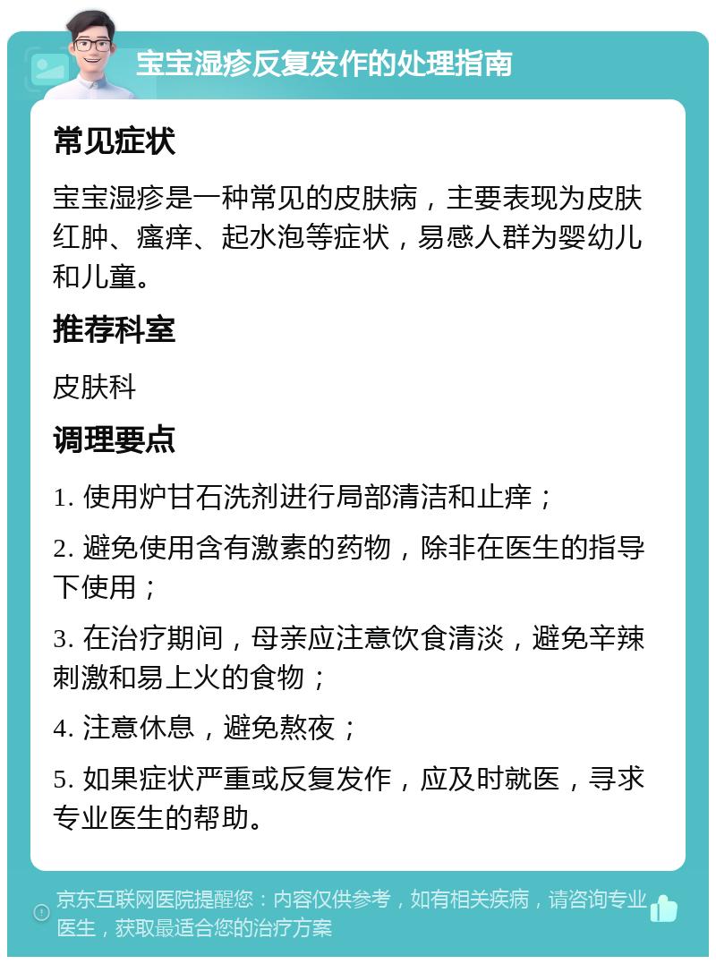 宝宝湿疹反复发作的处理指南 常见症状 宝宝湿疹是一种常见的皮肤病，主要表现为皮肤红肿、瘙痒、起水泡等症状，易感人群为婴幼儿和儿童。 推荐科室 皮肤科 调理要点 1. 使用炉甘石洗剂进行局部清洁和止痒； 2. 避免使用含有激素的药物，除非在医生的指导下使用； 3. 在治疗期间，母亲应注意饮食清淡，避免辛辣刺激和易上火的食物； 4. 注意休息，避免熬夜； 5. 如果症状严重或反复发作，应及时就医，寻求专业医生的帮助。