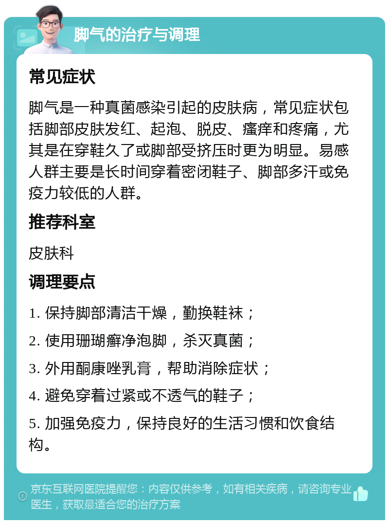 脚气的治疗与调理 常见症状 脚气是一种真菌感染引起的皮肤病，常见症状包括脚部皮肤发红、起泡、脱皮、瘙痒和疼痛，尤其是在穿鞋久了或脚部受挤压时更为明显。易感人群主要是长时间穿着密闭鞋子、脚部多汗或免疫力较低的人群。 推荐科室 皮肤科 调理要点 1. 保持脚部清洁干燥，勤换鞋袜； 2. 使用珊瑚癣净泡脚，杀灭真菌； 3. 外用酮康唑乳膏，帮助消除症状； 4. 避免穿着过紧或不透气的鞋子； 5. 加强免疫力，保持良好的生活习惯和饮食结构。