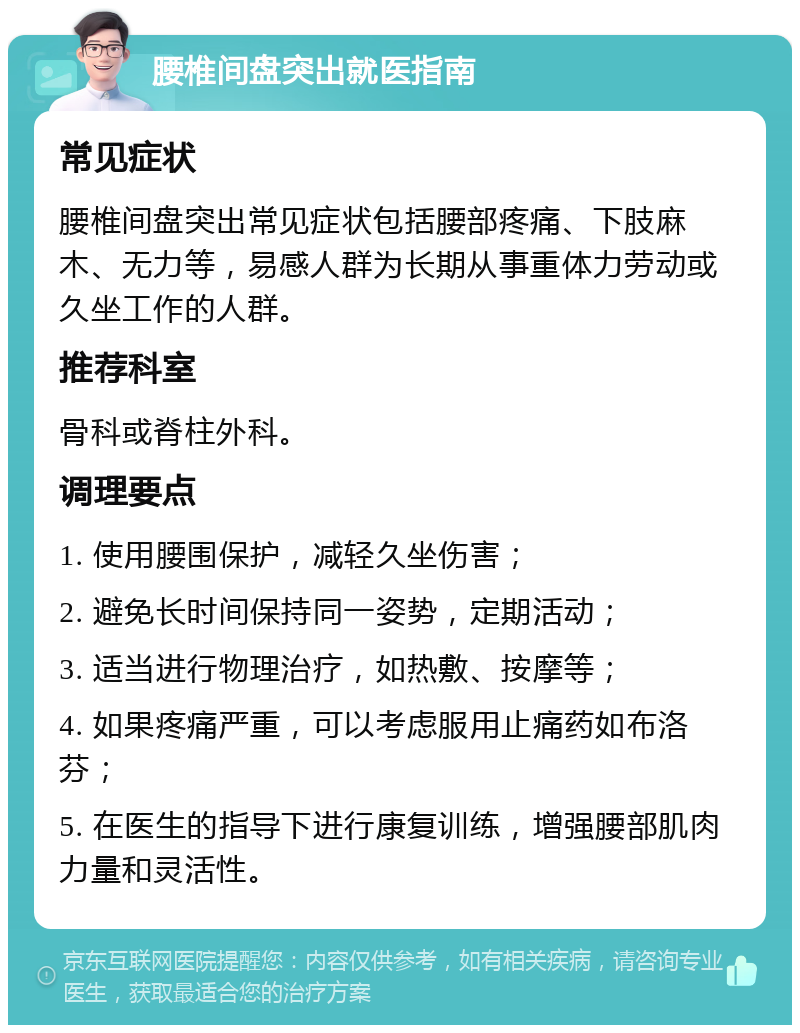 腰椎间盘突出就医指南 常见症状 腰椎间盘突出常见症状包括腰部疼痛、下肢麻木、无力等，易感人群为长期从事重体力劳动或久坐工作的人群。 推荐科室 骨科或脊柱外科。 调理要点 1. 使用腰围保护，减轻久坐伤害； 2. 避免长时间保持同一姿势，定期活动； 3. 适当进行物理治疗，如热敷、按摩等； 4. 如果疼痛严重，可以考虑服用止痛药如布洛芬； 5. 在医生的指导下进行康复训练，增强腰部肌肉力量和灵活性。