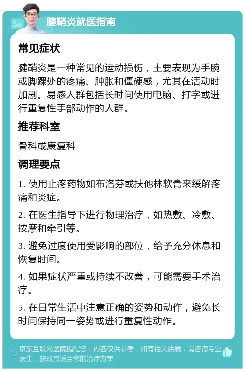 腱鞘炎就医指南 常见症状 腱鞘炎是一种常见的运动损伤，主要表现为手腕或脚踝处的疼痛、肿胀和僵硬感，尤其在活动时加剧。易感人群包括长时间使用电脑、打字或进行重复性手部动作的人群。 推荐科室 骨科或康复科 调理要点 1. 使用止疼药物如布洛芬或扶他林软膏来缓解疼痛和炎症。 2. 在医生指导下进行物理治疗，如热敷、冷敷、按摩和牵引等。 3. 避免过度使用受影响的部位，给予充分休息和恢复时间。 4. 如果症状严重或持续不改善，可能需要手术治疗。 5. 在日常生活中注意正确的姿势和动作，避免长时间保持同一姿势或进行重复性动作。