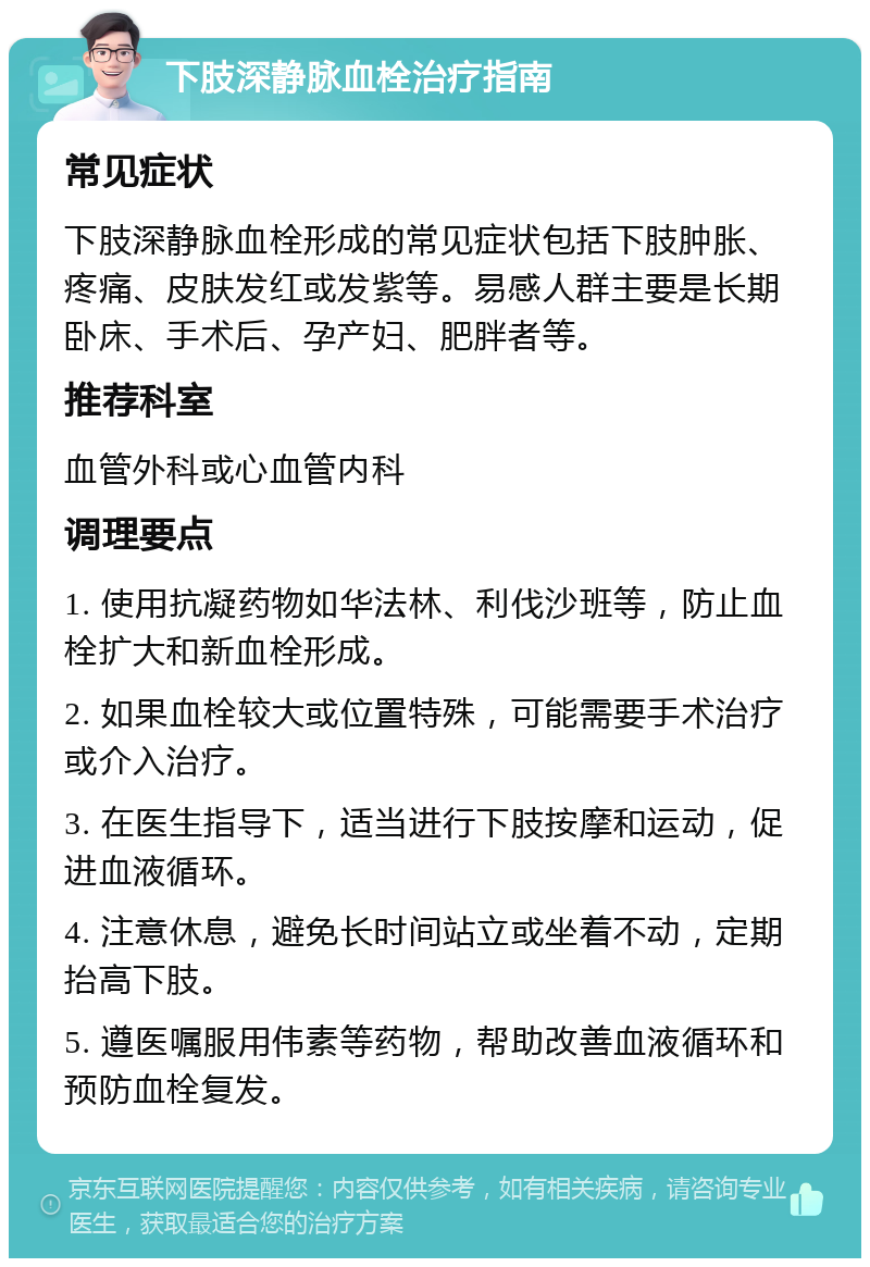 下肢深静脉血栓治疗指南 常见症状 下肢深静脉血栓形成的常见症状包括下肢肿胀、疼痛、皮肤发红或发紫等。易感人群主要是长期卧床、手术后、孕产妇、肥胖者等。 推荐科室 血管外科或心血管内科 调理要点 1. 使用抗凝药物如华法林、利伐沙班等，防止血栓扩大和新血栓形成。 2. 如果血栓较大或位置特殊，可能需要手术治疗或介入治疗。 3. 在医生指导下，适当进行下肢按摩和运动，促进血液循环。 4. 注意休息，避免长时间站立或坐着不动，定期抬高下肢。 5. 遵医嘱服用伟素等药物，帮助改善血液循环和预防血栓复发。