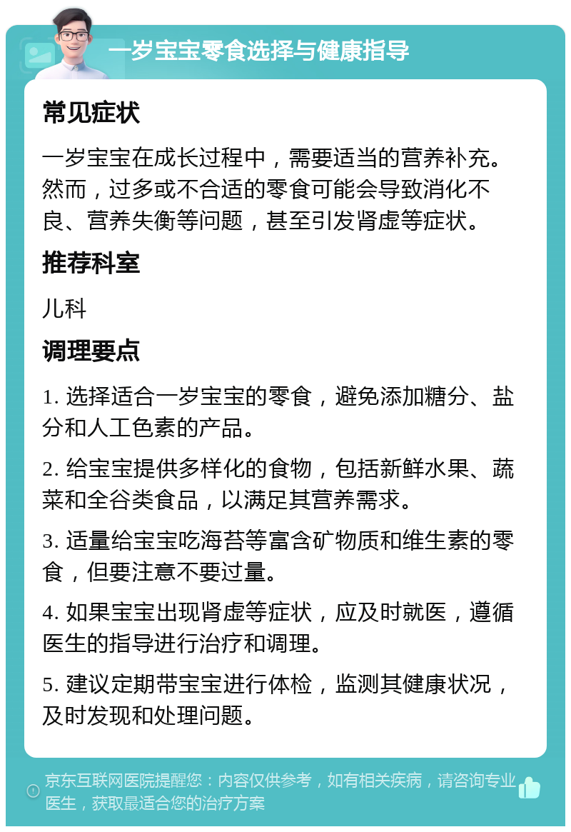 一岁宝宝零食选择与健康指导 常见症状 一岁宝宝在成长过程中，需要适当的营养补充。然而，过多或不合适的零食可能会导致消化不良、营养失衡等问题，甚至引发肾虚等症状。 推荐科室 儿科 调理要点 1. 选择适合一岁宝宝的零食，避免添加糖分、盐分和人工色素的产品。 2. 给宝宝提供多样化的食物，包括新鲜水果、蔬菜和全谷类食品，以满足其营养需求。 3. 适量给宝宝吃海苔等富含矿物质和维生素的零食，但要注意不要过量。 4. 如果宝宝出现肾虚等症状，应及时就医，遵循医生的指导进行治疗和调理。 5. 建议定期带宝宝进行体检，监测其健康状况，及时发现和处理问题。