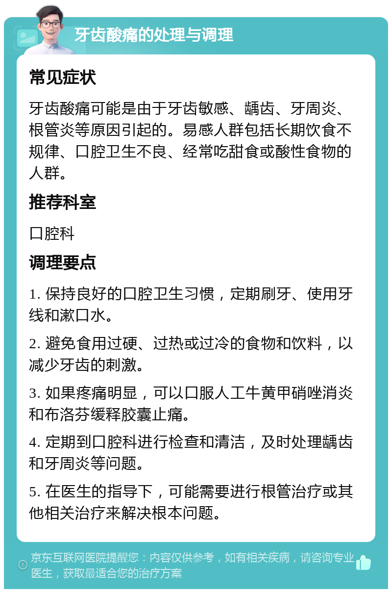 牙齿酸痛的处理与调理 常见症状 牙齿酸痛可能是由于牙齿敏感、龋齿、牙周炎、根管炎等原因引起的。易感人群包括长期饮食不规律、口腔卫生不良、经常吃甜食或酸性食物的人群。 推荐科室 口腔科 调理要点 1. 保持良好的口腔卫生习惯，定期刷牙、使用牙线和漱口水。 2. 避免食用过硬、过热或过冷的食物和饮料，以减少牙齿的刺激。 3. 如果疼痛明显，可以口服人工牛黄甲硝唑消炎和布洛芬缓释胶囊止痛。 4. 定期到口腔科进行检查和清洁，及时处理龋齿和牙周炎等问题。 5. 在医生的指导下，可能需要进行根管治疗或其他相关治疗来解决根本问题。