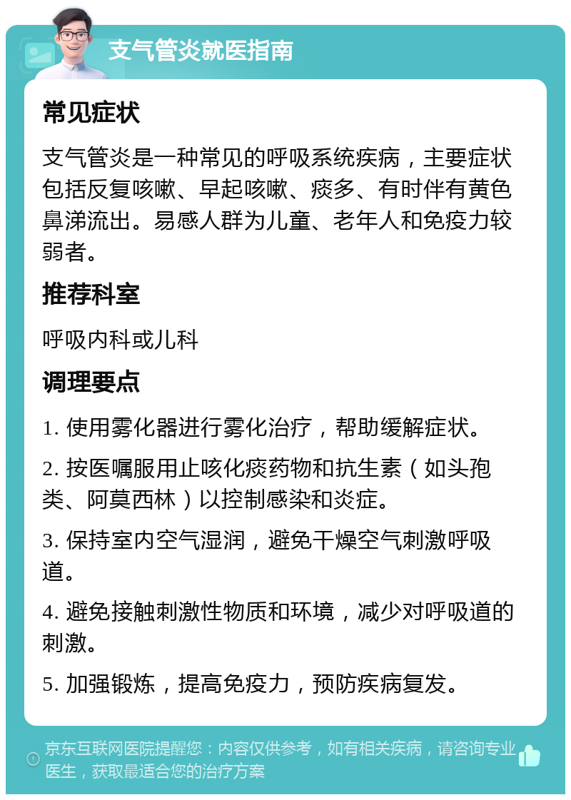 支气管炎就医指南 常见症状 支气管炎是一种常见的呼吸系统疾病，主要症状包括反复咳嗽、早起咳嗽、痰多、有时伴有黄色鼻涕流出。易感人群为儿童、老年人和免疫力较弱者。 推荐科室 呼吸内科或儿科 调理要点 1. 使用雾化器进行雾化治疗，帮助缓解症状。 2. 按医嘱服用止咳化痰药物和抗生素（如头孢类、阿莫西林）以控制感染和炎症。 3. 保持室内空气湿润，避免干燥空气刺激呼吸道。 4. 避免接触刺激性物质和环境，减少对呼吸道的刺激。 5. 加强锻炼，提高免疫力，预防疾病复发。