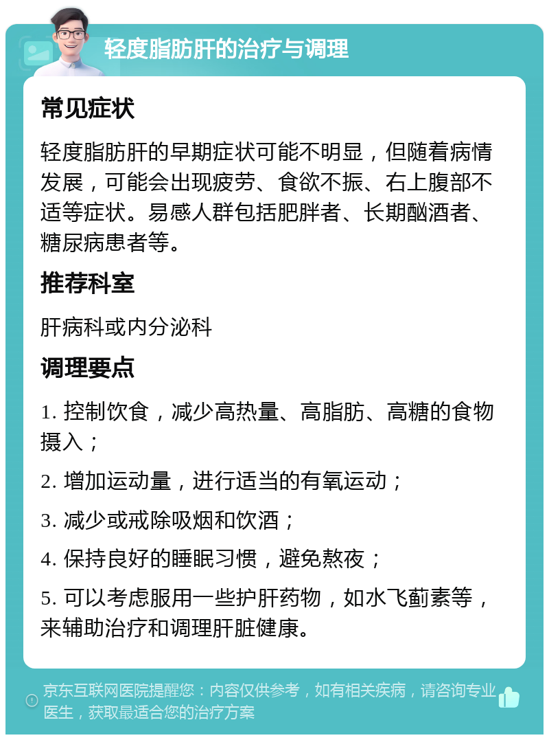 轻度脂肪肝的治疗与调理 常见症状 轻度脂肪肝的早期症状可能不明显，但随着病情发展，可能会出现疲劳、食欲不振、右上腹部不适等症状。易感人群包括肥胖者、长期酗酒者、糖尿病患者等。 推荐科室 肝病科或内分泌科 调理要点 1. 控制饮食，减少高热量、高脂肪、高糖的食物摄入； 2. 增加运动量，进行适当的有氧运动； 3. 减少或戒除吸烟和饮酒； 4. 保持良好的睡眠习惯，避免熬夜； 5. 可以考虑服用一些护肝药物，如水飞蓟素等，来辅助治疗和调理肝脏健康。