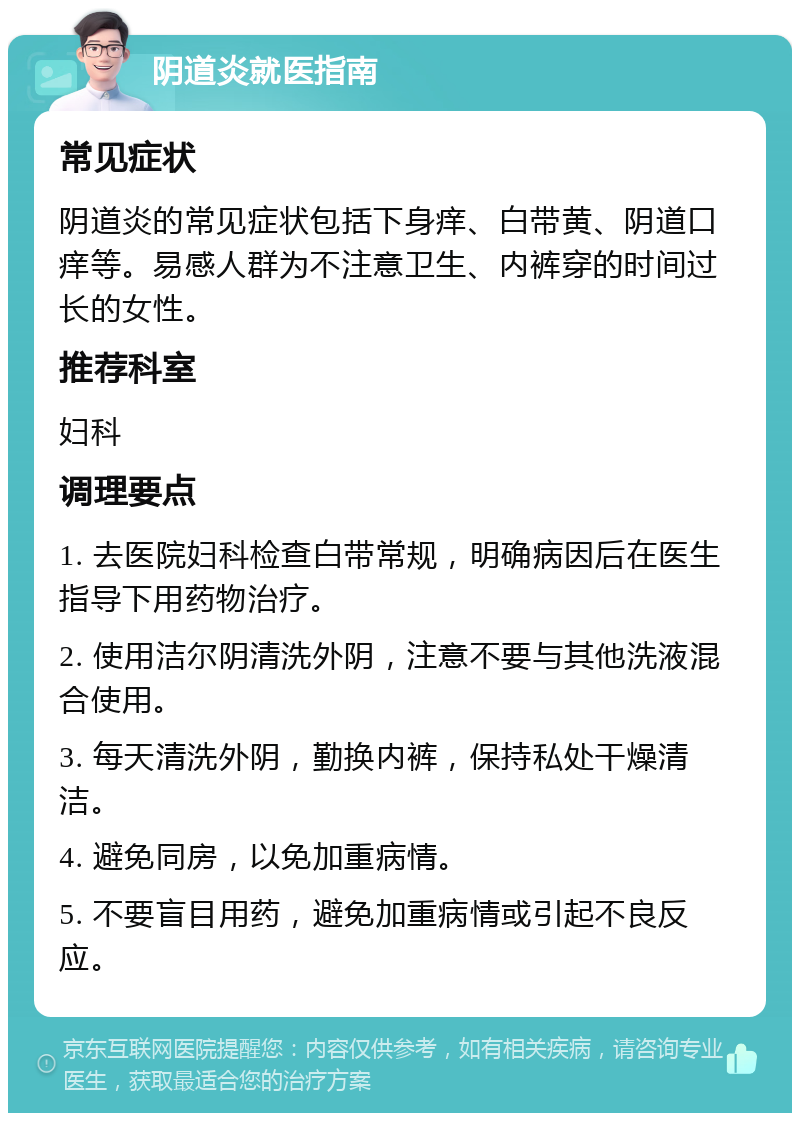 阴道炎就医指南 常见症状 阴道炎的常见症状包括下身痒、白带黄、阴道口痒等。易感人群为不注意卫生、内裤穿的时间过长的女性。 推荐科室 妇科 调理要点 1. 去医院妇科检查白带常规，明确病因后在医生指导下用药物治疗。 2. 使用洁尔阴清洗外阴，注意不要与其他洗液混合使用。 3. 每天清洗外阴，勤换内裤，保持私处干燥清洁。 4. 避免同房，以免加重病情。 5. 不要盲目用药，避免加重病情或引起不良反应。