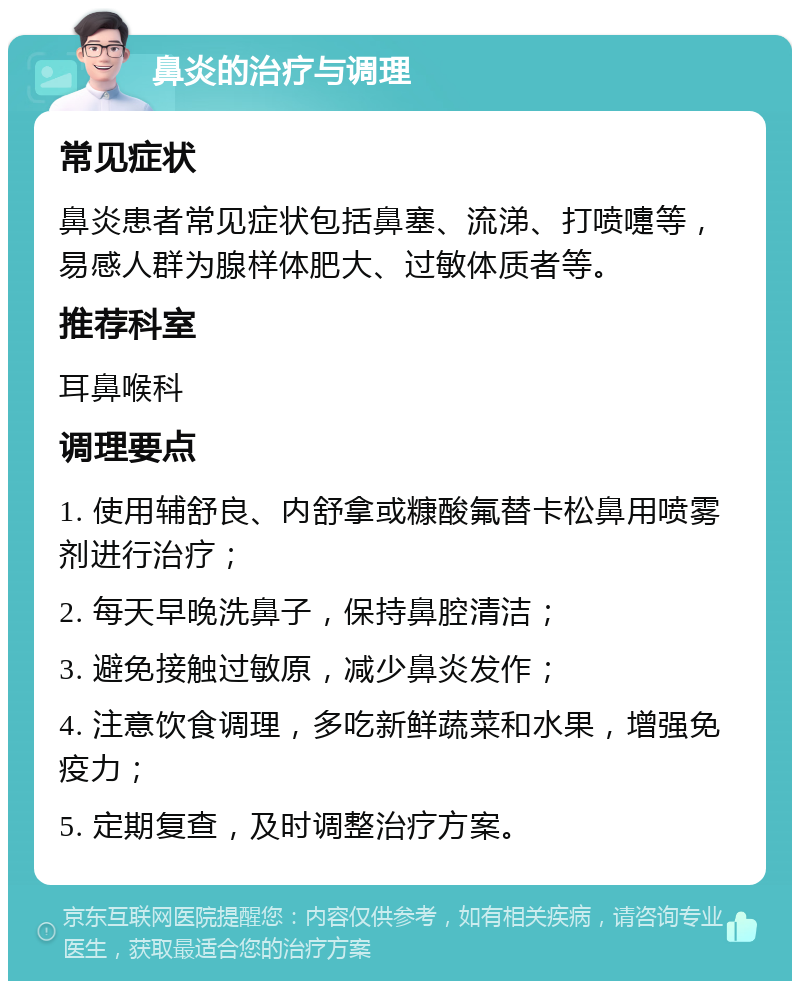 鼻炎的治疗与调理 常见症状 鼻炎患者常见症状包括鼻塞、流涕、打喷嚏等，易感人群为腺样体肥大、过敏体质者等。 推荐科室 耳鼻喉科 调理要点 1. 使用辅舒良、内舒拿或糠酸氟替卡松鼻用喷雾剂进行治疗； 2. 每天早晚洗鼻子，保持鼻腔清洁； 3. 避免接触过敏原，减少鼻炎发作； 4. 注意饮食调理，多吃新鲜蔬菜和水果，增强免疫力； 5. 定期复查，及时调整治疗方案。