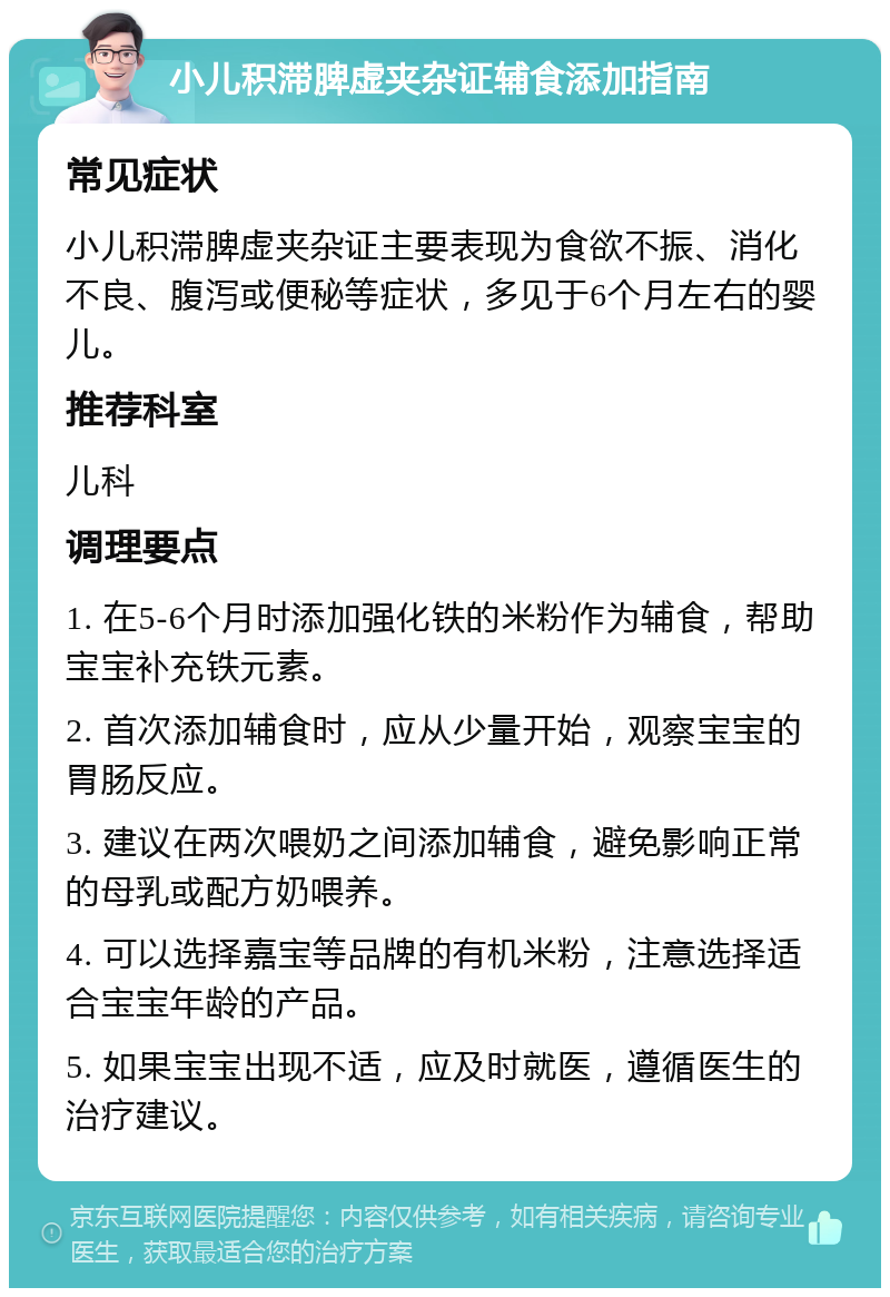 小儿积滞脾虚夹杂证辅食添加指南 常见症状 小儿积滞脾虚夹杂证主要表现为食欲不振、消化不良、腹泻或便秘等症状，多见于6个月左右的婴儿。 推荐科室 儿科 调理要点 1. 在5-6个月时添加强化铁的米粉作为辅食，帮助宝宝补充铁元素。 2. 首次添加辅食时，应从少量开始，观察宝宝的胃肠反应。 3. 建议在两次喂奶之间添加辅食，避免影响正常的母乳或配方奶喂养。 4. 可以选择嘉宝等品牌的有机米粉，注意选择适合宝宝年龄的产品。 5. 如果宝宝出现不适，应及时就医，遵循医生的治疗建议。