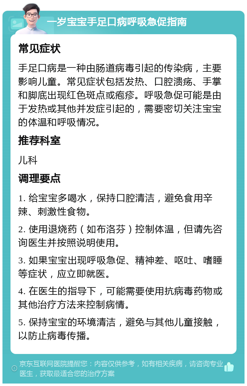 一岁宝宝手足口病呼吸急促指南 常见症状 手足口病是一种由肠道病毒引起的传染病，主要影响儿童。常见症状包括发热、口腔溃疡、手掌和脚底出现红色斑点或疱疹。呼吸急促可能是由于发热或其他并发症引起的，需要密切关注宝宝的体温和呼吸情况。 推荐科室 儿科 调理要点 1. 给宝宝多喝水，保持口腔清洁，避免食用辛辣、刺激性食物。 2. 使用退烧药（如布洛芬）控制体温，但请先咨询医生并按照说明使用。 3. 如果宝宝出现呼吸急促、精神差、呕吐、嗜睡等症状，应立即就医。 4. 在医生的指导下，可能需要使用抗病毒药物或其他治疗方法来控制病情。 5. 保持宝宝的环境清洁，避免与其他儿童接触，以防止病毒传播。