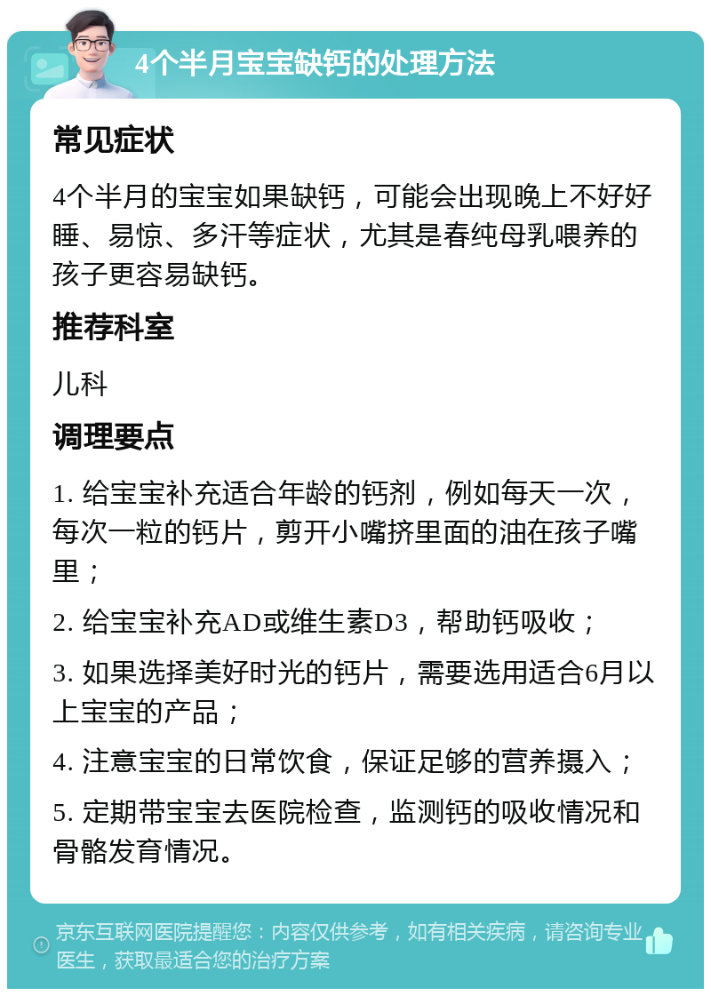 4个半月宝宝缺钙的处理方法 常见症状 4个半月的宝宝如果缺钙，可能会出现晚上不好好睡、易惊、多汗等症状，尤其是春纯母乳喂养的孩子更容易缺钙。 推荐科室 儿科 调理要点 1. 给宝宝补充适合年龄的钙剂，例如每天一次，每次一粒的钙片，剪开小嘴挤里面的油在孩子嘴里； 2. 给宝宝补充AD或维生素D3，帮助钙吸收； 3. 如果选择美好时光的钙片，需要选用适合6月以上宝宝的产品； 4. 注意宝宝的日常饮食，保证足够的营养摄入； 5. 定期带宝宝去医院检查，监测钙的吸收情况和骨骼发育情况。