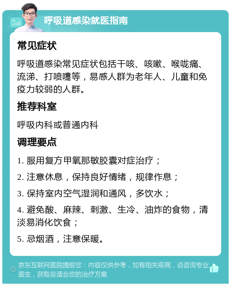 呼吸道感染就医指南 常见症状 呼吸道感染常见症状包括干咳、咳嗽、喉咙痛、流涕、打喷嚏等，易感人群为老年人、儿童和免疫力较弱的人群。 推荐科室 呼吸内科或普通内科 调理要点 1. 服用复方甲氧那敏胶囊对症治疗； 2. 注意休息，保持良好情绪，规律作息； 3. 保持室内空气湿润和通风，多饮水； 4. 避免酸、麻辣、刺激、生冷、油炸的食物，清淡易消化饮食； 5. 忌烟酒，注意保暖。