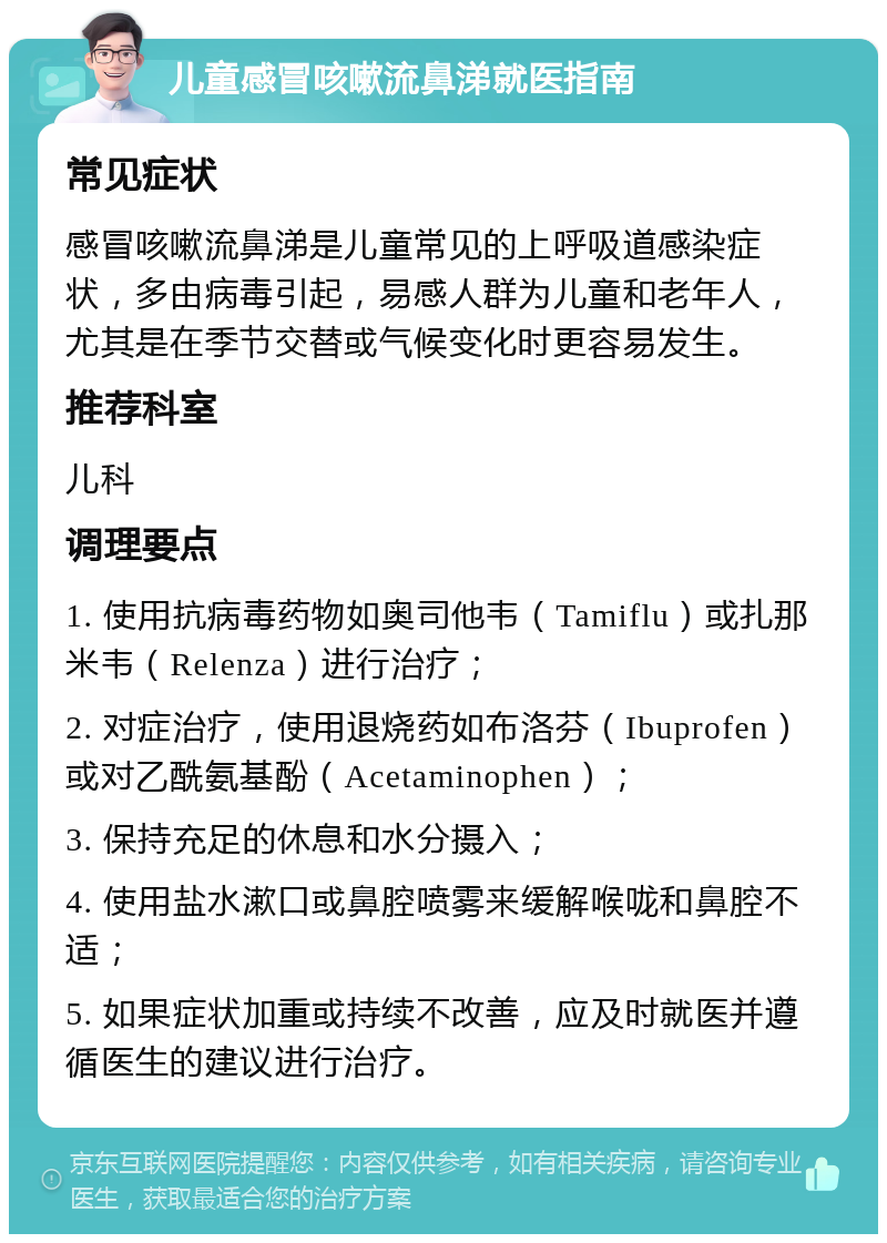 儿童感冒咳嗽流鼻涕就医指南 常见症状 感冒咳嗽流鼻涕是儿童常见的上呼吸道感染症状，多由病毒引起，易感人群为儿童和老年人，尤其是在季节交替或气候变化时更容易发生。 推荐科室 儿科 调理要点 1. 使用抗病毒药物如奥司他韦（Tamiflu）或扎那米韦（Relenza）进行治疗； 2. 对症治疗，使用退烧药如布洛芬（Ibuprofen）或对乙酰氨基酚（Acetaminophen）； 3. 保持充足的休息和水分摄入； 4. 使用盐水漱口或鼻腔喷雾来缓解喉咙和鼻腔不适； 5. 如果症状加重或持续不改善，应及时就医并遵循医生的建议进行治疗。