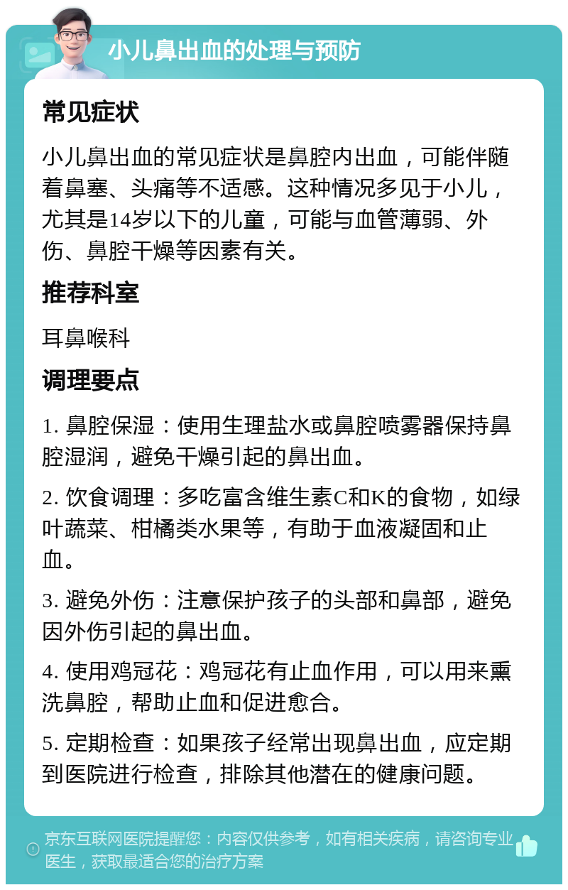 小儿鼻出血的处理与预防 常见症状 小儿鼻出血的常见症状是鼻腔内出血，可能伴随着鼻塞、头痛等不适感。这种情况多见于小儿，尤其是14岁以下的儿童，可能与血管薄弱、外伤、鼻腔干燥等因素有关。 推荐科室 耳鼻喉科 调理要点 1. 鼻腔保湿：使用生理盐水或鼻腔喷雾器保持鼻腔湿润，避免干燥引起的鼻出血。 2. 饮食调理：多吃富含维生素C和K的食物，如绿叶蔬菜、柑橘类水果等，有助于血液凝固和止血。 3. 避免外伤：注意保护孩子的头部和鼻部，避免因外伤引起的鼻出血。 4. 使用鸡冠花：鸡冠花有止血作用，可以用来熏洗鼻腔，帮助止血和促进愈合。 5. 定期检查：如果孩子经常出现鼻出血，应定期到医院进行检查，排除其他潜在的健康问题。