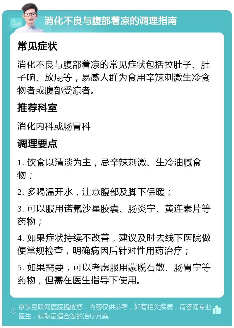 消化不良与腹部着凉的调理指南 常见症状 消化不良与腹部着凉的常见症状包括拉肚子、肚子响、放屁等，易感人群为食用辛辣刺激生冷食物者或腹部受凉者。 推荐科室 消化内科或肠胃科 调理要点 1. 饮食以清淡为主，忌辛辣刺激、生冷油腻食物； 2. 多喝温开水，注意腹部及脚下保暖； 3. 可以服用诺氟沙星胶囊、肠炎宁、黄连素片等药物； 4. 如果症状持续不改善，建议及时去线下医院做便常规检查，明确病因后针对性用药治疗； 5. 如果需要，可以考虑服用蒙脱石散、肠胃宁等药物，但需在医生指导下使用。