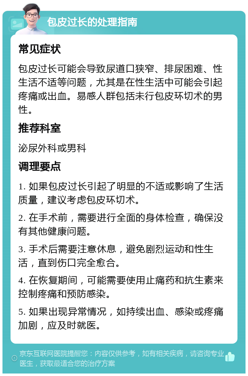 包皮过长的处理指南 常见症状 包皮过长可能会导致尿道口狭窄、排尿困难、性生活不适等问题，尤其是在性生活中可能会引起疼痛或出血。易感人群包括未行包皮环切术的男性。 推荐科室 泌尿外科或男科 调理要点 1. 如果包皮过长引起了明显的不适或影响了生活质量，建议考虑包皮环切术。 2. 在手术前，需要进行全面的身体检查，确保没有其他健康问题。 3. 手术后需要注意休息，避免剧烈运动和性生活，直到伤口完全愈合。 4. 在恢复期间，可能需要使用止痛药和抗生素来控制疼痛和预防感染。 5. 如果出现异常情况，如持续出血、感染或疼痛加剧，应及时就医。