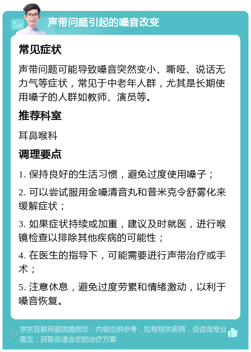 声带问题引起的嗓音改变 常见症状 声带问题可能导致嗓音突然变小、嘶哑、说话无力气等症状，常见于中老年人群，尤其是长期使用嗓子的人群如教师、演员等。 推荐科室 耳鼻喉科 调理要点 1. 保持良好的生活习惯，避免过度使用嗓子； 2. 可以尝试服用金嗓清音丸和普米克令舒雾化来缓解症状； 3. 如果症状持续或加重，建议及时就医，进行喉镜检查以排除其他疾病的可能性； 4. 在医生的指导下，可能需要进行声带治疗或手术； 5. 注意休息，避免过度劳累和情绪激动，以利于嗓音恢复。