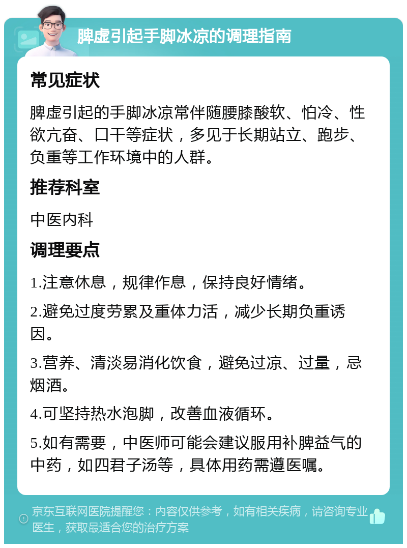 脾虚引起手脚冰凉的调理指南 常见症状 脾虚引起的手脚冰凉常伴随腰膝酸软、怕冷、性欲亢奋、口干等症状，多见于长期站立、跑步、负重等工作环境中的人群。 推荐科室 中医内科 调理要点 1.注意休息，规律作息，保持良好情绪。 2.避免过度劳累及重体力活，减少长期负重诱因。 3.营养、清淡易消化饮食，避免过凉、过量，忌烟酒。 4.可坚持热水泡脚，改善血液循环。 5.如有需要，中医师可能会建议服用补脾益气的中药，如四君子汤等，具体用药需遵医嘱。