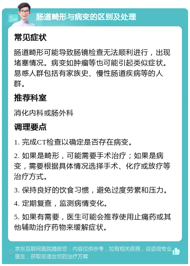 肠道畸形与病变的区别及处理 常见症状 肠道畸形可能导致肠镜检查无法顺利进行，出现堵塞情况。病变如肿瘤等也可能引起类似症状。易感人群包括有家族史、慢性肠道疾病等的人群。 推荐科室 消化内科或肠外科 调理要点 1. 完成CT检查以确定是否存在病变。 2. 如果是畸形，可能需要手术治疗；如果是病变，需要根据具体情况选择手术、化疗或放疗等治疗方式。 3. 保持良好的饮食习惯，避免过度劳累和压力。 4. 定期复查，监测病情变化。 5. 如果有需要，医生可能会推荐使用止痛药或其他辅助治疗药物来缓解症状。