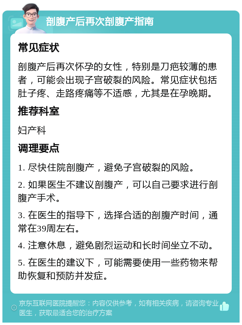 剖腹产后再次剖腹产指南 常见症状 剖腹产后再次怀孕的女性，特别是刀疤较薄的患者，可能会出现子宫破裂的风险。常见症状包括肚子疼、走路疼痛等不适感，尤其是在孕晚期。 推荐科室 妇产科 调理要点 1. 尽快住院剖腹产，避免子宫破裂的风险。 2. 如果医生不建议剖腹产，可以自己要求进行剖腹产手术。 3. 在医生的指导下，选择合适的剖腹产时间，通常在39周左右。 4. 注意休息，避免剧烈运动和长时间坐立不动。 5. 在医生的建议下，可能需要使用一些药物来帮助恢复和预防并发症。