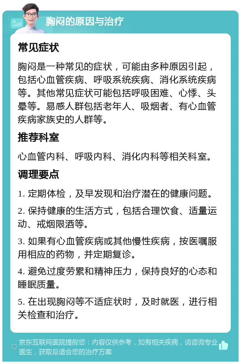 胸闷的原因与治疗 常见症状 胸闷是一种常见的症状，可能由多种原因引起，包括心血管疾病、呼吸系统疾病、消化系统疾病等。其他常见症状可能包括呼吸困难、心悸、头晕等。易感人群包括老年人、吸烟者、有心血管疾病家族史的人群等。 推荐科室 心血管内科、呼吸内科、消化内科等相关科室。 调理要点 1. 定期体检，及早发现和治疗潜在的健康问题。 2. 保持健康的生活方式，包括合理饮食、适量运动、戒烟限酒等。 3. 如果有心血管疾病或其他慢性疾病，按医嘱服用相应的药物，并定期复诊。 4. 避免过度劳累和精神压力，保持良好的心态和睡眠质量。 5. 在出现胸闷等不适症状时，及时就医，进行相关检查和治疗。