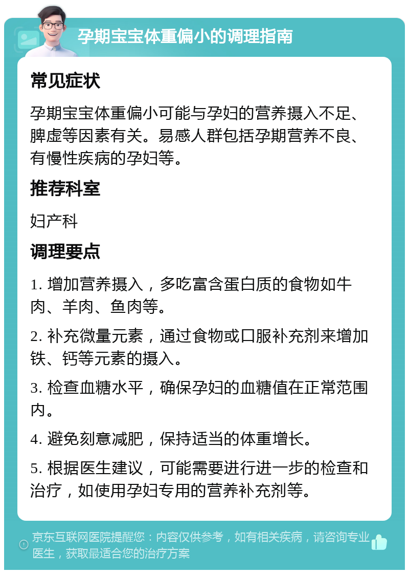 孕期宝宝体重偏小的调理指南 常见症状 孕期宝宝体重偏小可能与孕妇的营养摄入不足、脾虚等因素有关。易感人群包括孕期营养不良、有慢性疾病的孕妇等。 推荐科室 妇产科 调理要点 1. 增加营养摄入，多吃富含蛋白质的食物如牛肉、羊肉、鱼肉等。 2. 补充微量元素，通过食物或口服补充剂来增加铁、钙等元素的摄入。 3. 检查血糖水平，确保孕妇的血糖值在正常范围内。 4. 避免刻意减肥，保持适当的体重增长。 5. 根据医生建议，可能需要进行进一步的检查和治疗，如使用孕妇专用的营养补充剂等。