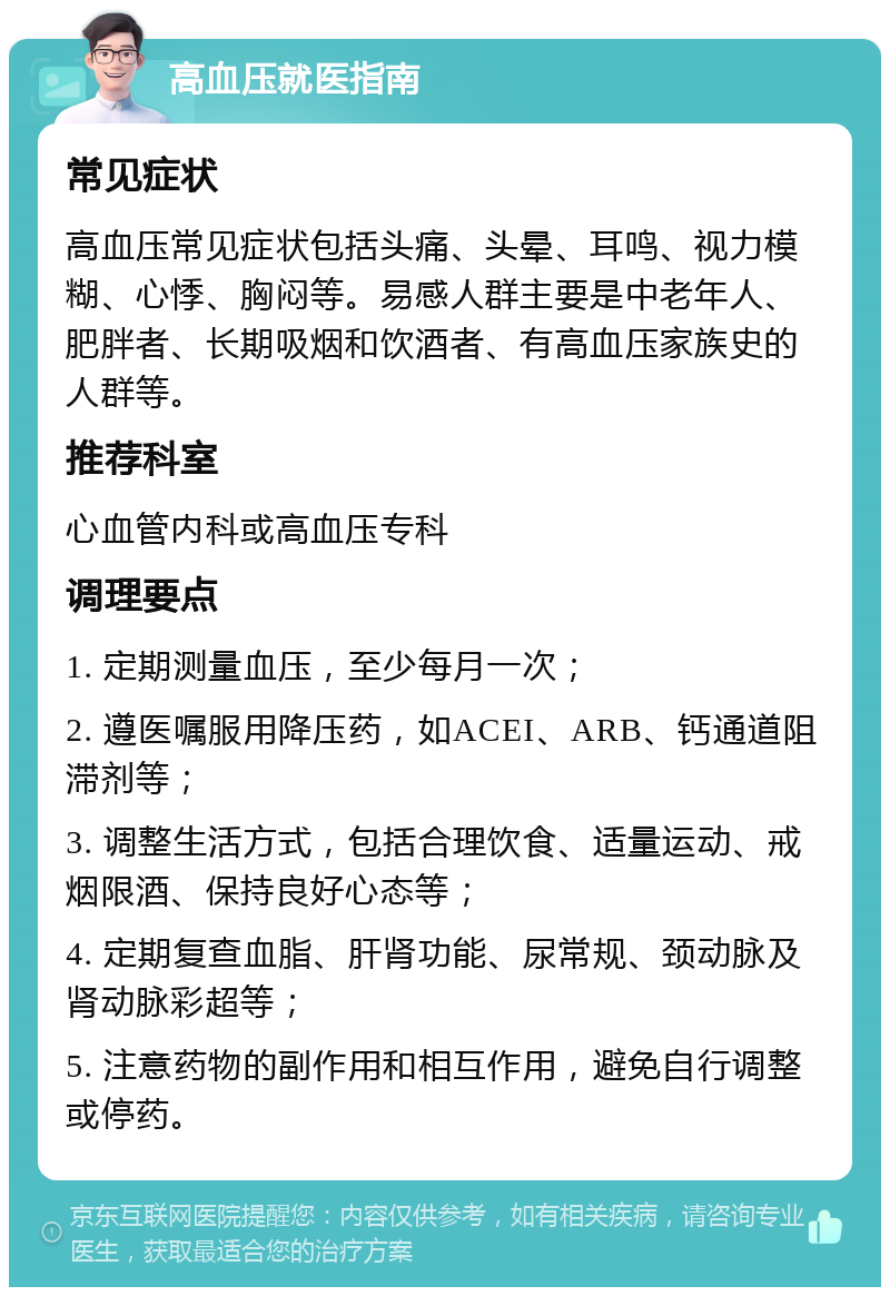 高血压就医指南 常见症状 高血压常见症状包括头痛、头晕、耳鸣、视力模糊、心悸、胸闷等。易感人群主要是中老年人、肥胖者、长期吸烟和饮酒者、有高血压家族史的人群等。 推荐科室 心血管内科或高血压专科 调理要点 1. 定期测量血压，至少每月一次； 2. 遵医嘱服用降压药，如ACEI、ARB、钙通道阻滞剂等； 3. 调整生活方式，包括合理饮食、适量运动、戒烟限酒、保持良好心态等； 4. 定期复查血脂、肝肾功能、尿常规、颈动脉及肾动脉彩超等； 5. 注意药物的副作用和相互作用，避免自行调整或停药。