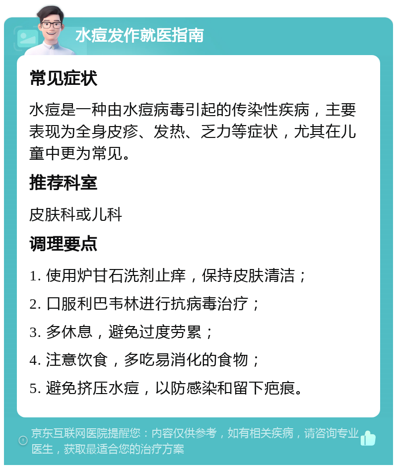 水痘发作就医指南 常见症状 水痘是一种由水痘病毒引起的传染性疾病，主要表现为全身皮疹、发热、乏力等症状，尤其在儿童中更为常见。 推荐科室 皮肤科或儿科 调理要点 1. 使用炉甘石洗剂止痒，保持皮肤清洁； 2. 口服利巴韦林进行抗病毒治疗； 3. 多休息，避免过度劳累； 4. 注意饮食，多吃易消化的食物； 5. 避免挤压水痘，以防感染和留下疤痕。