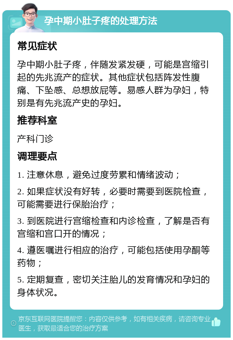 孕中期小肚子疼的处理方法 常见症状 孕中期小肚子疼，伴随发紧发硬，可能是宫缩引起的先兆流产的症状。其他症状包括阵发性腹痛、下坠感、总想放屁等。易感人群为孕妇，特别是有先兆流产史的孕妇。 推荐科室 产科门诊 调理要点 1. 注意休息，避免过度劳累和情绪波动； 2. 如果症状没有好转，必要时需要到医院检查，可能需要进行保胎治疗； 3. 到医院进行宫缩检查和内诊检查，了解是否有宫缩和宫口开的情况； 4. 遵医嘱进行相应的治疗，可能包括使用孕酮等药物； 5. 定期复查，密切关注胎儿的发育情况和孕妇的身体状况。