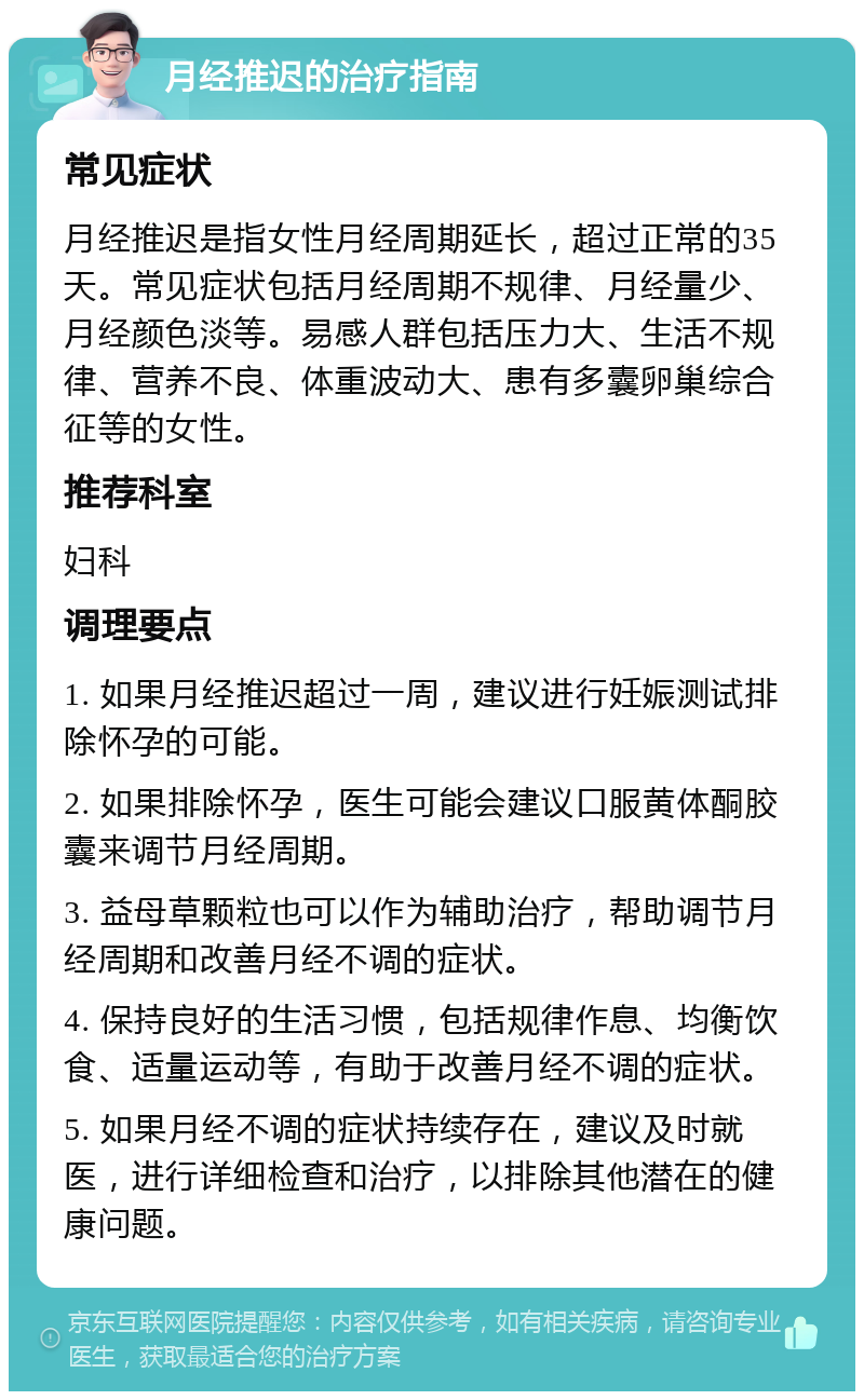 月经推迟的治疗指南 常见症状 月经推迟是指女性月经周期延长，超过正常的35天。常见症状包括月经周期不规律、月经量少、月经颜色淡等。易感人群包括压力大、生活不规律、营养不良、体重波动大、患有多囊卵巢综合征等的女性。 推荐科室 妇科 调理要点 1. 如果月经推迟超过一周，建议进行妊娠测试排除怀孕的可能。 2. 如果排除怀孕，医生可能会建议口服黄体酮胶囊来调节月经周期。 3. 益母草颗粒也可以作为辅助治疗，帮助调节月经周期和改善月经不调的症状。 4. 保持良好的生活习惯，包括规律作息、均衡饮食、适量运动等，有助于改善月经不调的症状。 5. 如果月经不调的症状持续存在，建议及时就医，进行详细检查和治疗，以排除其他潜在的健康问题。