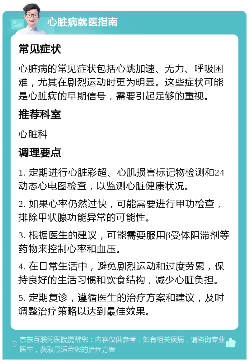 心脏病就医指南 常见症状 心脏病的常见症状包括心跳加速、无力、呼吸困难，尤其在剧烈运动时更为明显。这些症状可能是心脏病的早期信号，需要引起足够的重视。 推荐科室 心脏科 调理要点 1. 定期进行心脏彩超、心肌损害标记物检测和24动态心电图检查，以监测心脏健康状况。 2. 如果心率仍然过快，可能需要进行甲功检查，排除甲状腺功能异常的可能性。 3. 根据医生的建议，可能需要服用β受体阻滞剂等药物来控制心率和血压。 4. 在日常生活中，避免剧烈运动和过度劳累，保持良好的生活习惯和饮食结构，减少心脏负担。 5. 定期复诊，遵循医生的治疗方案和建议，及时调整治疗策略以达到最佳效果。