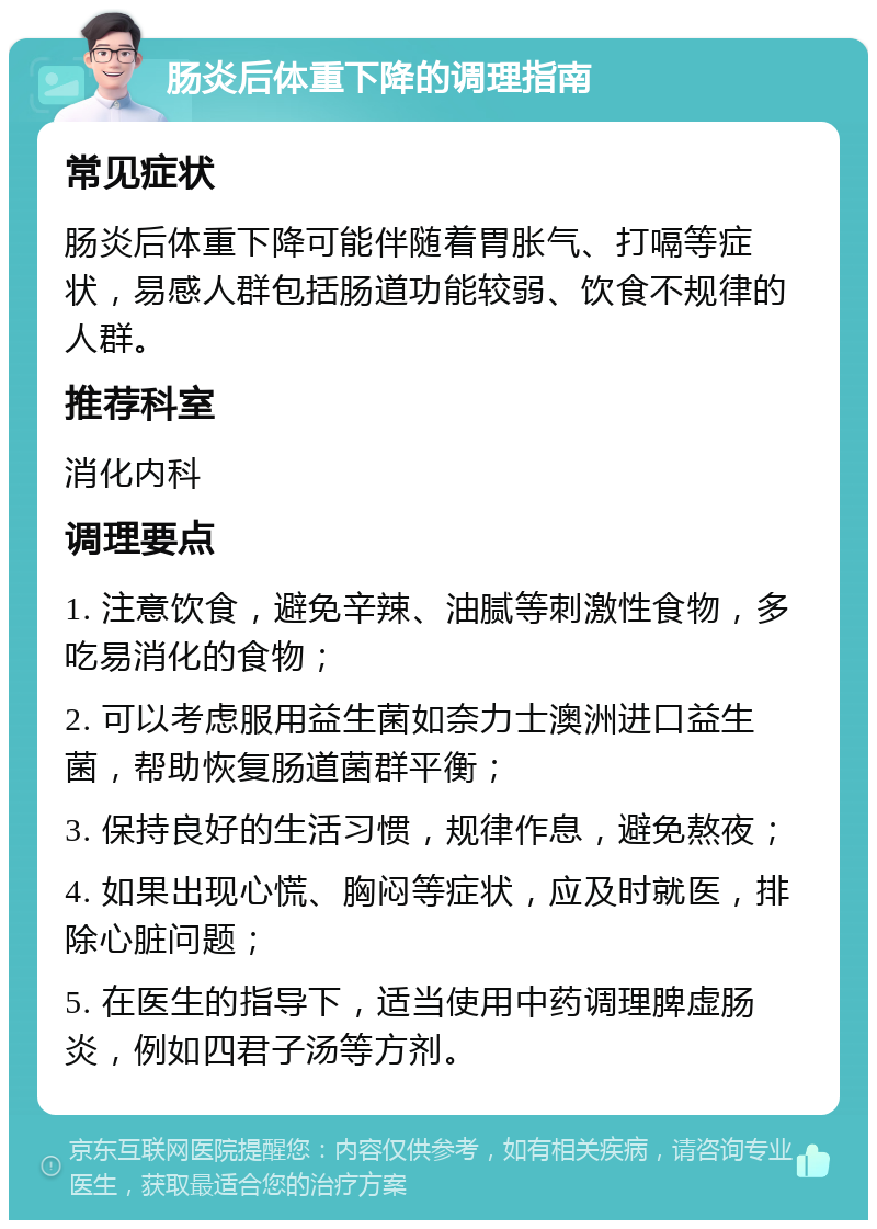 肠炎后体重下降的调理指南 常见症状 肠炎后体重下降可能伴随着胃胀气、打嗝等症状，易感人群包括肠道功能较弱、饮食不规律的人群。 推荐科室 消化内科 调理要点 1. 注意饮食，避免辛辣、油腻等刺激性食物，多吃易消化的食物； 2. 可以考虑服用益生菌如奈力士澳洲进口益生菌，帮助恢复肠道菌群平衡； 3. 保持良好的生活习惯，规律作息，避免熬夜； 4. 如果出现心慌、胸闷等症状，应及时就医，排除心脏问题； 5. 在医生的指导下，适当使用中药调理脾虚肠炎，例如四君子汤等方剂。