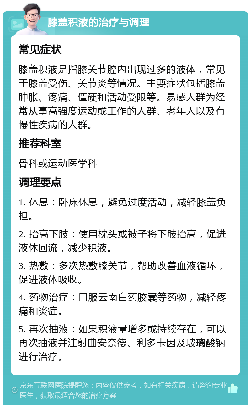 膝盖积液的治疗与调理 常见症状 膝盖积液是指膝关节腔内出现过多的液体，常见于膝盖受伤、关节炎等情况。主要症状包括膝盖肿胀、疼痛、僵硬和活动受限等。易感人群为经常从事高强度运动或工作的人群、老年人以及有慢性疾病的人群。 推荐科室 骨科或运动医学科 调理要点 1. 休息：卧床休息，避免过度活动，减轻膝盖负担。 2. 抬高下肢：使用枕头或被子将下肢抬高，促进液体回流，减少积液。 3. 热敷：多次热敷膝关节，帮助改善血液循环，促进液体吸收。 4. 药物治疗：口服云南白药胶囊等药物，减轻疼痛和炎症。 5. 再次抽液：如果积液量增多或持续存在，可以再次抽液并注射曲安奈德、利多卡因及玻璃酸钠进行治疗。