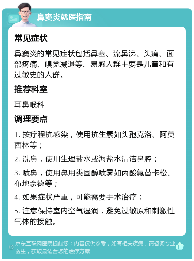 鼻窦炎就医指南 常见症状 鼻窦炎的常见症状包括鼻塞、流鼻涕、头痛、面部疼痛、嗅觉减退等。易感人群主要是儿童和有过敏史的人群。 推荐科室 耳鼻喉科 调理要点 1. 按疗程抗感染，使用抗生素如头孢克洛、阿莫西林等； 2. 洗鼻，使用生理盐水或海盐水清洁鼻腔； 3. 喷鼻，使用鼻用类固醇喷雾如丙酸氟替卡松、布地奈德等； 4. 如果症状严重，可能需要手术治疗； 5. 注意保持室内空气湿润，避免过敏原和刺激性气体的接触。