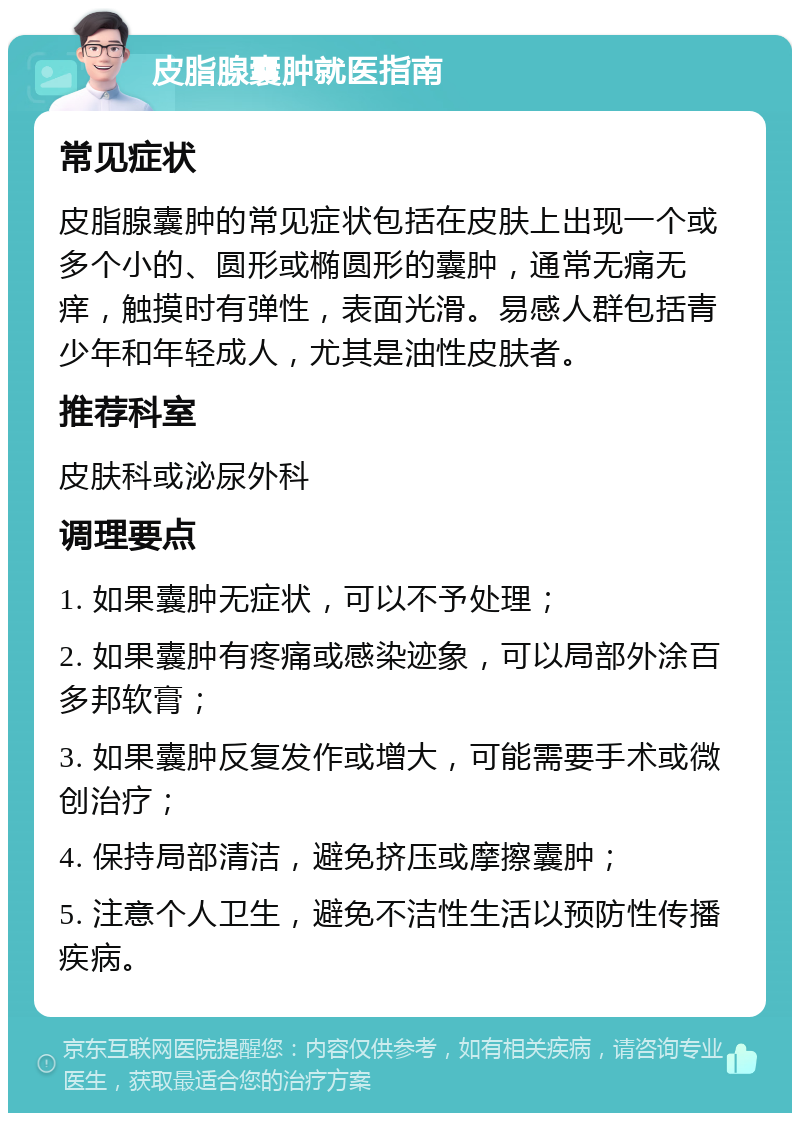 皮脂腺囊肿就医指南 常见症状 皮脂腺囊肿的常见症状包括在皮肤上出现一个或多个小的、圆形或椭圆形的囊肿，通常无痛无痒，触摸时有弹性，表面光滑。易感人群包括青少年和年轻成人，尤其是油性皮肤者。 推荐科室 皮肤科或泌尿外科 调理要点 1. 如果囊肿无症状，可以不予处理； 2. 如果囊肿有疼痛或感染迹象，可以局部外涂百多邦软膏； 3. 如果囊肿反复发作或增大，可能需要手术或微创治疗； 4. 保持局部清洁，避免挤压或摩擦囊肿； 5. 注意个人卫生，避免不洁性生活以预防性传播疾病。