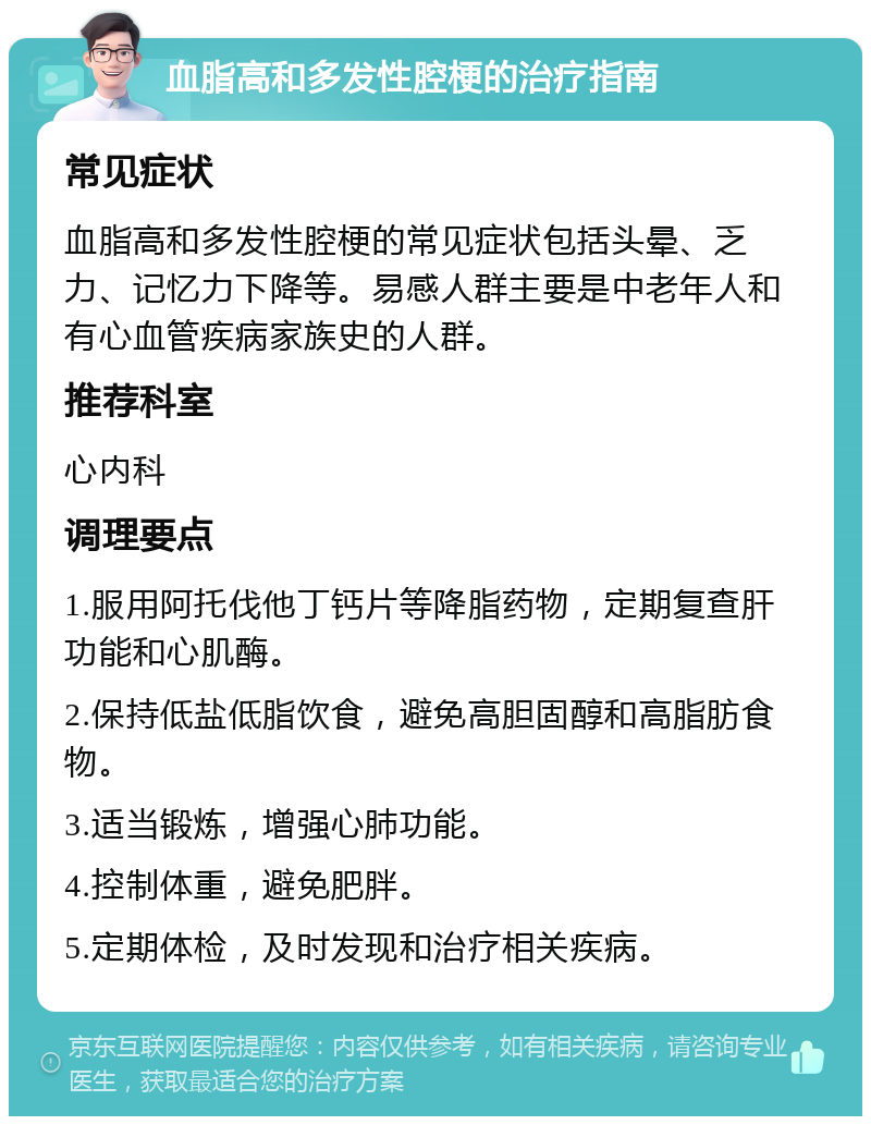 血脂高和多发性腔梗的治疗指南 常见症状 血脂高和多发性腔梗的常见症状包括头晕、乏力、记忆力下降等。易感人群主要是中老年人和有心血管疾病家族史的人群。 推荐科室 心内科 调理要点 1.服用阿托伐他丁钙片等降脂药物，定期复查肝功能和心肌酶。 2.保持低盐低脂饮食，避免高胆固醇和高脂肪食物。 3.适当锻炼，增强心肺功能。 4.控制体重，避免肥胖。 5.定期体检，及时发现和治疗相关疾病。