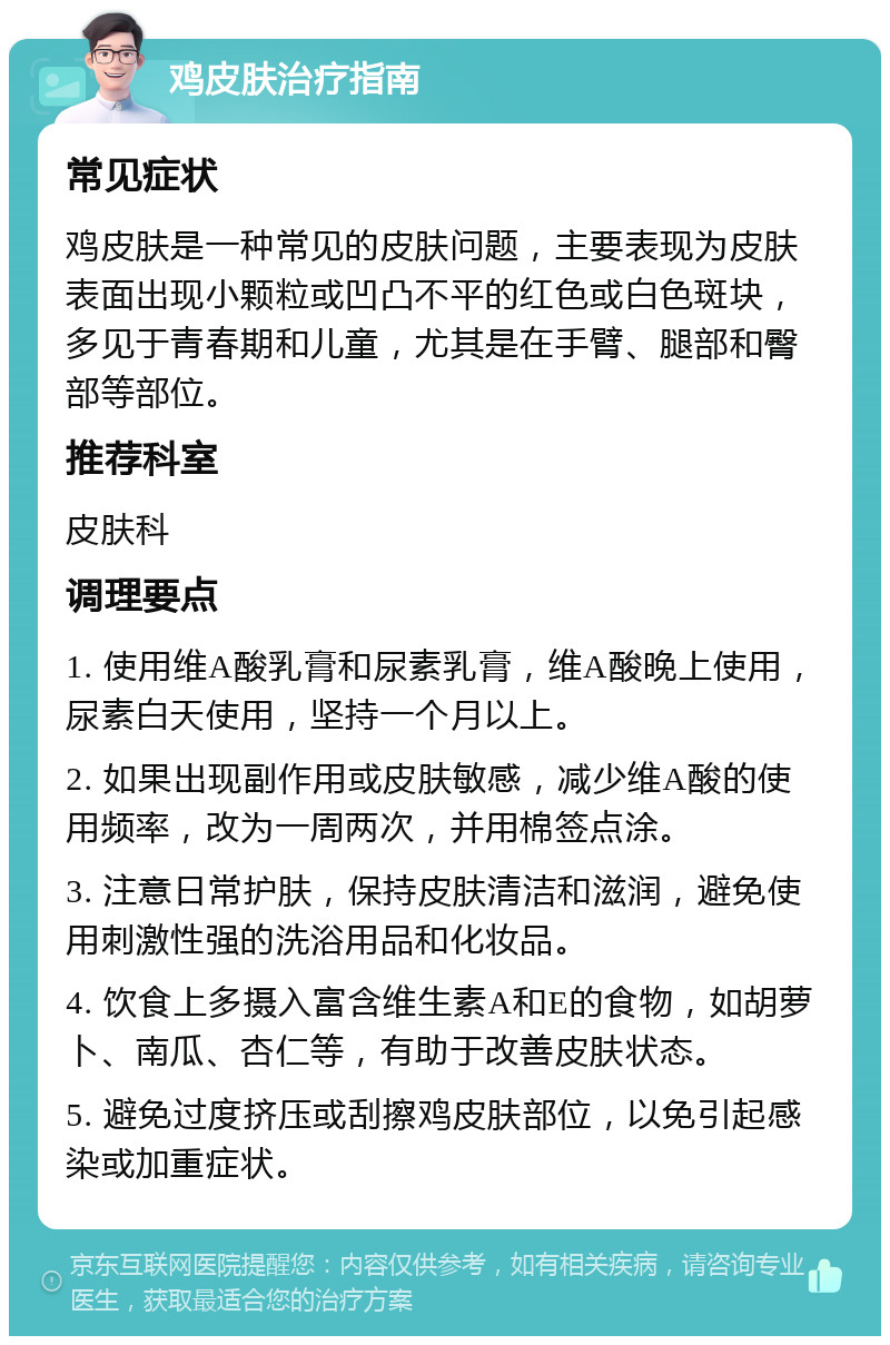 鸡皮肤治疗指南 常见症状 鸡皮肤是一种常见的皮肤问题，主要表现为皮肤表面出现小颗粒或凹凸不平的红色或白色斑块，多见于青春期和儿童，尤其是在手臂、腿部和臀部等部位。 推荐科室 皮肤科 调理要点 1. 使用维A酸乳膏和尿素乳膏，维A酸晚上使用，尿素白天使用，坚持一个月以上。 2. 如果出现副作用或皮肤敏感，减少维A酸的使用频率，改为一周两次，并用棉签点涂。 3. 注意日常护肤，保持皮肤清洁和滋润，避免使用刺激性强的洗浴用品和化妆品。 4. 饮食上多摄入富含维生素A和E的食物，如胡萝卜、南瓜、杏仁等，有助于改善皮肤状态。 5. 避免过度挤压或刮擦鸡皮肤部位，以免引起感染或加重症状。