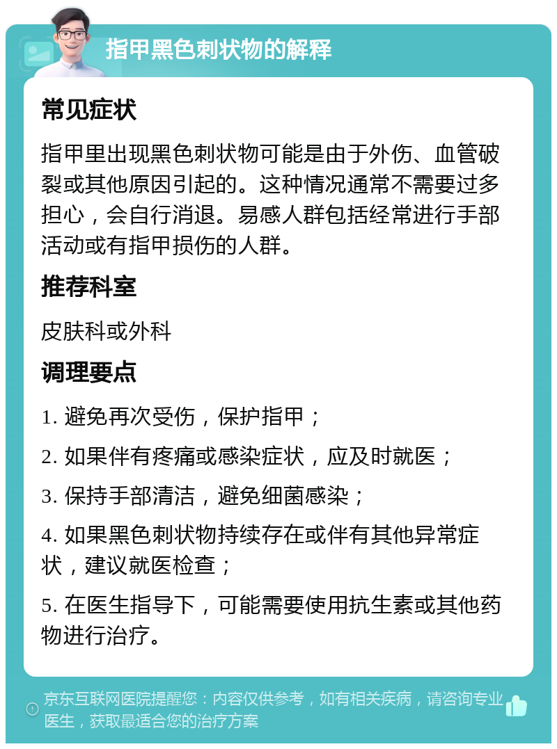 指甲黑色刺状物的解释 常见症状 指甲里出现黑色刺状物可能是由于外伤、血管破裂或其他原因引起的。这种情况通常不需要过多担心，会自行消退。易感人群包括经常进行手部活动或有指甲损伤的人群。 推荐科室 皮肤科或外科 调理要点 1. 避免再次受伤，保护指甲； 2. 如果伴有疼痛或感染症状，应及时就医； 3. 保持手部清洁，避免细菌感染； 4. 如果黑色刺状物持续存在或伴有其他异常症状，建议就医检查； 5. 在医生指导下，可能需要使用抗生素或其他药物进行治疗。