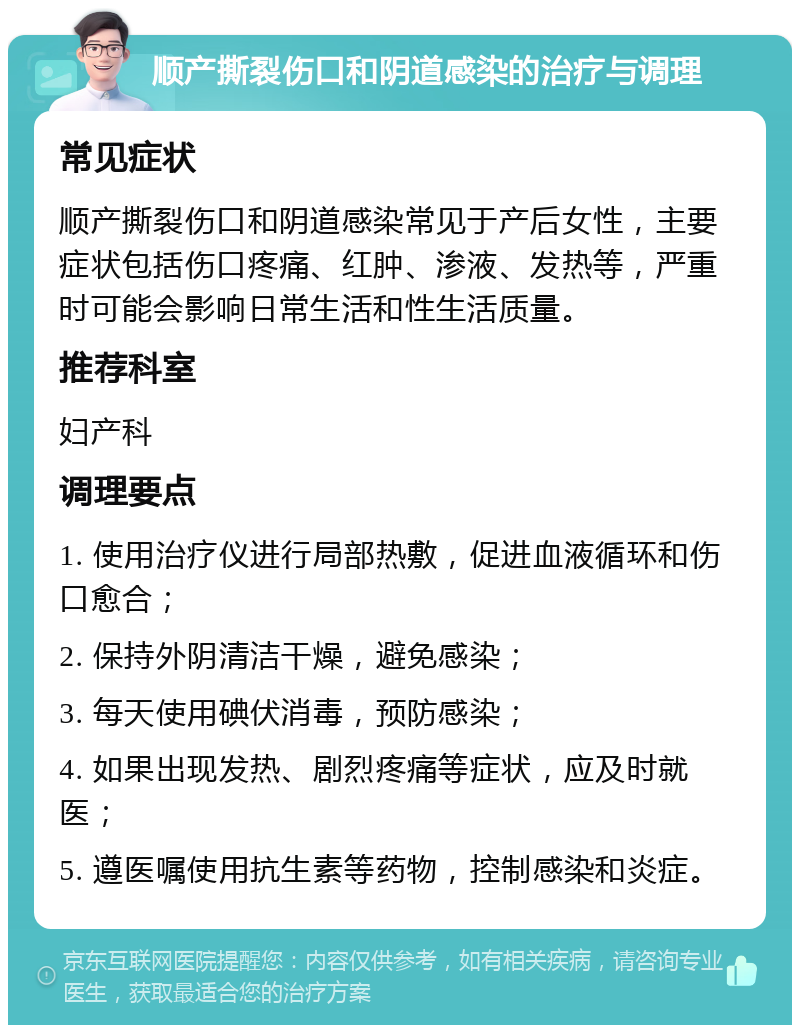 顺产撕裂伤口和阴道感染的治疗与调理 常见症状 顺产撕裂伤口和阴道感染常见于产后女性，主要症状包括伤口疼痛、红肿、渗液、发热等，严重时可能会影响日常生活和性生活质量。 推荐科室 妇产科 调理要点 1. 使用治疗仪进行局部热敷，促进血液循环和伤口愈合； 2. 保持外阴清洁干燥，避免感染； 3. 每天使用碘伏消毒，预防感染； 4. 如果出现发热、剧烈疼痛等症状，应及时就医； 5. 遵医嘱使用抗生素等药物，控制感染和炎症。