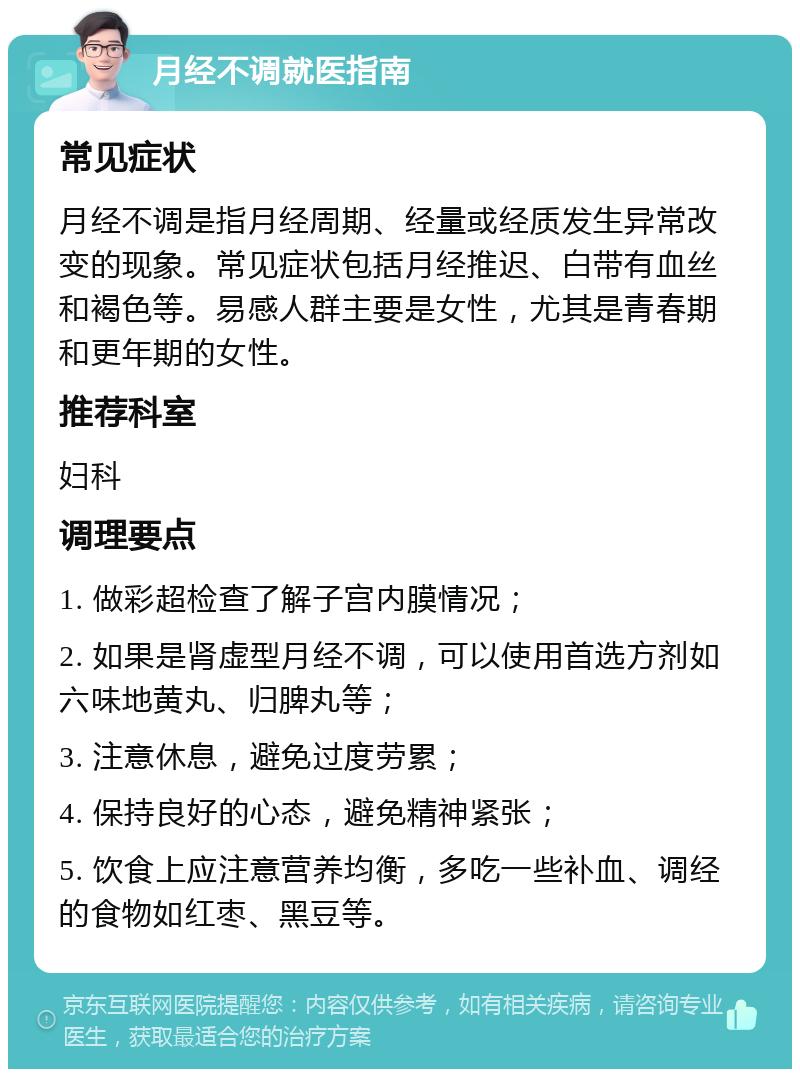 月经不调就医指南 常见症状 月经不调是指月经周期、经量或经质发生异常改变的现象。常见症状包括月经推迟、白带有血丝和褐色等。易感人群主要是女性，尤其是青春期和更年期的女性。 推荐科室 妇科 调理要点 1. 做彩超检查了解子宫内膜情况； 2. 如果是肾虚型月经不调，可以使用首选方剂如六味地黄丸、归脾丸等； 3. 注意休息，避免过度劳累； 4. 保持良好的心态，避免精神紧张； 5. 饮食上应注意营养均衡，多吃一些补血、调经的食物如红枣、黑豆等。